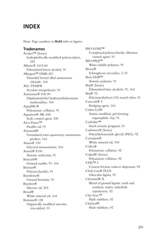 INDEX
Note: Page numbers in Bold refer to figures.
Tradenames
Aculyn™ (Series)
hydrophobically-modified poly(acrylate),
245
Alfonic® 1412-60
Ethoxylated linear alcohol, 91
Alkaquat™ DMB-451
Dimethyl benzyl alkyl ammonium
chloride, 164
ALL-TEMP®
Acrylate tetrapolymer, 91
Ammonyx® GA-90
Dipalmitoylethyl hydroxyethylmonium
methosulfate, 164
AquaPAC®
Polyanionic cellulose, 91
Aquatreat® AR-545
Scale control agent, 245
Arco Prime™
Paraffin oil, 91
Armosoft®
Formulated ester-quaternary ammonium
product, 164
Atmos® 150
Glyceryl monostearate, 164
Avanel® S150
Anionic surfactant, 91
Baracarb®
Ground marble, 91, 164
Barazan®
Poly(saccharide), 91
Barodense®
Ground hematite, 91
Baysilon®
Silicone oil, 203
Benol®
White mineral oil, 164
Bentone® 128
Organically modified smectite,
(viscosifier), 91
BIO-LOSE™
Complexed polysaccharide, filtration
control agent, 91
BIO-PAQ™
Water soluble polymer, 91
Biovis®
Scleroglucan viscosifier, 2, 91
Bore-Drill™
Anionic polymer, 91
Brij® (Series)
Ethoxylated fatty alcohols, 91, 164
Brij® 76
Poly(oxyethylene) (10) stearyl ether, 91
Caracarb® 5
Bridging agent, 164
Carbo-Gel®
Amine modified, gel-forming
organophilic clay, 91
Carbolite™
Sized ceramic proppant, 91
Carbowax® (Series)
Poly(ethyleneoxide glycol) (PEG), 92
Carnation®
White mineral oil, 164
Cellex®
Polyanionic cellulose, 92
Celpol® (Series)
Polyanionic cellulose, 92
CFR™ 3
Cement friction reducer dispersant, 92
Chek-Loss® PLUS
Ultra-fine lignin, 92
Chemtrol® X
Blend of ground lignitic earth and
synthetic maleic anhydride
copolymers, 92
Clay Sync™
Shale stabilizer, 92
ClaySeal®
Shale stabilizer, 92
271
 