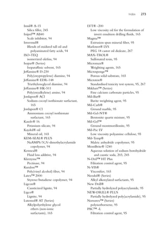 Index 273
Imsil® A-15
Silica filler, 245
Inipol™ AB40
Scale inhibitor, 94
Invermul®
Blends of oxidized tall oil and
polyaminated fatty acids, 94
ISO-TEQ
isomerized olefins, 94
Isopar® (Series)
Isoparaffinic solvent, 165
Jeffamine® D-230
Poly(oxypropylene) diamine, 94
Jeffamine® EDR-148
Triethyleneglycol diamine, 94
Jeffamine® HK-511
Poly(oxyalkylene) amine, 94
Jordapon® ACl
Sodium cocoyl isothionate surfactant,
165
Jordapon® Cl
Ammonium cocoyl isothionate
surfactant, 165
Kasolv® 16
Potassium silicate, 94
Kaydol® oil
Mineral oil, 165
KEM-SEAL® PLUS
NaAMPS/N,N-dimethylacrylamide
copolymer, 94
Kemseal®
Fluid loss additive, 94
Klerzyme™
Pectinase, 94
Kuralon™
Poly(vinyl alcohol) fiber, 94
Latex™ 2000
Styrene/butadiene copolymer, 94
Ligcon®
Causticized lignite, 94
Ligco®
Lignite, 94
Lutensol® AT (Series)
Alkylpolyethylene glycol
ethers (non-ionic
surfactants), 165
LVT® -200
Low viscosity oil for the formulation of
invert emulsion drilling fluids, 165
Magma™
Extrusion spun mineral fiber, 95
Marlowet® LVS
PEG 18 castor oil dioleate, 267
MAX-TROL®
Sulfonated resin, 95
Micromax®
Weighting agents, 165
Microsponge™
Porous solid substrate, 165
Microtox®
Standardised toxicity test system, 95, 267
Mikhart™ (Series)
Fine calcium carbonate particles, 95
Mil-Bar®
Barite weighting agent, 95
Mil-Carb®
Ground marble, 95
Mil-Gel-NT®
Bentonite quartz mixture, 95
Mil-Gel™
Ground montmorillonite, 95
Mil-Pac LV
Low viscosity polyamine cellulose, 95
Mil-Temp®
Maleic anhydride copolymer, 95
MontBrite® 1240
Aqueous solution of sodium borohydride
and caustic soda, 203, 245
N-Dril™ HT Plus
Filtration control agent, 95
N-VIS®
Viscosifier, 165
Neodol® (Series)
Alkyl alkoxylated surfactants, 95
New Drill®
Partially hydrolyzed polyacrylamide, 95
NEW-DRILL® PLUS
Partially hydrolyzed poly(acrylamide), 95
Norsorex™ (Series)
polynorbornene, 95
PAC™ -L
Filtration control agent, 95
 
