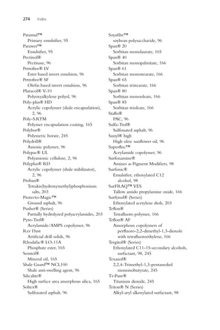 274 Index
Paramul™
Primary emulsifier, 95
Parawet™
Emulsifier, 95
Pectinol®
Pectinase, 96
Petrofree® LV
Ester based invert emulsion, 96
Petrofree® SF
Olefin based invert emulsion, 96
Pluracol® V-10
Polyoxyalkylene polyol, 96
Poly-plus® HD
Acrylic copolymer (shale encapsulation),
2, 96
Poly-S.RTM
Polymer encapsulation coating, 165
Polybor®
Polymeric borate, 245
Polydrill®
Anionic polymer, 96
Polypac® UL
Polyanionic cellulose, 2, 96
Polyplus® RD
Acrylic copolymer (shale stabilizator),
2, 96
Proban®
Tetrakis(hydroxymethyl)phosphonium
salts, 203
Protecto-Magic™
Ground asphalt, 96
Pusher® (Series)
Partially hydrolyzed polyacrylamides, 203
Pyro-Trol®
Acrylamide/AMPS copolymer, 96
Rev Dust
Artificial drill solids, 96
Rhodafac® LO-11A
Phosphate ester, 165
Semtol®
Mineral oil, 165
Shale Guard™ NCL100
Shale anti-swelling agent, 96
Silicalite®
High surface area amorphous silica, 165
Soltex®
Sulfonated asphalt, 96
Soyafibe™
soybean polysaccharide, 96
Span® 20
Sorbitan monolaurate, 165
Span® 40
Sorbitan monopalmitate, 166
Span® 61
Sorbitan monostearate, 166
Span® 65
Sorbitan tristearate, 166
Span® 80
Sorbitan monooleate, 166
Span® 85
Sorbitan trioleate, 166
Staflo®
PAC, 96
Sulfa-Trol®
Sulfonated asphalt, 96
Sunyl® high
High oleic sunflower oil, 96
Superfloc™
Acrylamide copolymer, 96
Surfonamine®
Amines as Pigment Modifiers, 98
Surfonic®
Emulsifier, ethoxylated C12
alcohol, 98
SurFRAQ™ VES
Tallow amido propylamine oxide, 166
Surfynol® (Series)
Ethoxylated acetylene diols, 203
Teflon®
Tetrafluoro polymer, 166
Teflon® AF
Amorphous copolymers of
perfluoro-2,2-dimethyl-1,3-dioxole
with tetrafluoroethylene, 166
Tergitol® (Series)
Ethoxylated C11-15-secondary alcohols,
surfactant, 98, 245
Texanol®
2,2,4-Trimethyl-1,3-pentanediol
monoisobutyrate, 245
Ti-Pure®
Titanium dioxide, 245
Triton® N (Series)
Alkyl-aryl alkoxylated surfactant, 98
 