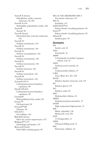 Index 275
Triton® X (Series)
Poly(alkylene oxide), nonionic
surfactants, 98, 245
Triton® X-100
Hydrophilic poly(ethylene oxide), 245
Twaron®
Aramid, 98
Tween® (Series)
Ethoxylated fatty acid ester surfactants,
166
Tween® 20
Sorbitan monolaurate, 166
Tween® 21
Sorbitan monolaurate, 166
Tween® 40
Sorbitan monopalmitate, 166
Tween® 60
Sorbitan monostearate, 166
Tween® 61
Sorbitan monostearate, 166
Tween® 65
Sorbitan tristearate, 166
Tween® 81
Sorbitan monooleate, 166
Tween® 85
Sorbitan monooleate, 166
Tychem® 68710
Carboxylated styrene/butadiene
copolymer, 98
Tylac® CPS 812
Carboxylated styrene/butadiene
copolymer, 98
Unamide®
Polyoxyalkylated fatty amides, 98
Versatec™
Oil-based mud, 98
Versatrol™ HT
Gilsonite, 98
VES-STA 1
Gel stabilizer, 166
Well life® (Series)
Fibers for cement improvement, 167
Wellguard™ 7137
Interhalogen gel breaker, 167
Westvaco® Diacid
Diels-Alder acylating agents, 98
WG-3L VES-AROMOX® APA-T
Viscoelastic surfactant, 167
WS-44
Emulsifier, 167
XAN-PLEX™ D
Polysaccharide viscosifying polymer, 98
Xanvis™
Polysaccharide viscosifying polymer, 98
Ziboxan®
Xanthan gum, 98
Acronyms
AA
Acrylic acid, 34
AAm
Acrylamide, 30
AMPS
2-Acrylamido-2-methyl-1-propane
sulfonic acid, 34
ANN
Artificial neural network, 62
CMC
Carboxymethyl cellulose, 37
CWA
Clean Water Act, 251, 252
EDTA
Ethylene diamine tetraacetic acid, 127
EG
Ethylene glycol, 139
EO
Ethylene oxide, 80
HEC
Hydroxyethyl cellulose, 34
HPAN
Hydrolyzed poly(acrylonitrile), 37
HTHP
High temperature/high pressure, 31
MA
Maleic anhydride, 138
Methacrylic acid, 238
NVP
N-Vinylpyridine, 31
OBM
Oil-based drilling mud, 12
PAC
Polyanionic cellulose, 34
 