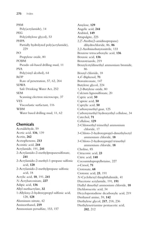 276 Index
PAM
Poly(acrylamide), 14
PEG
Poly(ethylene glycol), 53
PHPA
Partially hydrolyzed poly(acrylamide),
229
PO
Propylene oxide, 80
POBM
Pseudo oil-based drilling mud, 11
PVA
Poly(vinyl alcohol), 64
ROP
Rate of penetration, 57, 62, 264
SDWA
Safe Drinking Water Act, 252
SEM
Scanning electron microscope, 37
VES
Viscoelastic surfactant, 116
WBM
Water based drilling mud, 11, 62
Chemicals
Acetaldehyde, 59
Acetic acid, 136, 139
Acetin, 262
Acetophenone, 213
Aconitic acid, 244
Acrylamide, 191, 241
2-Acrylamido-2-methylpropanesulfonate,
241
2-Acrylamido-2-methyl-1-propane sulfonic
acid, 128
2-Acrylamido-2-methylpropane sulfonic
acid, 18
Acrylic acid, 18, 191, 241
N-Acrylsarcosinate, 227
Adipic acid, 136
Allyl methacrylate, 32
1-Allyloxy-2-hydroxypropyl sulfonic acid,
128, 128
Aluminum nitrate, 42
Aminoethanol, 219
Ammonium persulfate, 153, 157
Amylose, 129
Angelic acid, 244
Arabitol, 149
Attapulgite, 225
2,2-Azobis(2-amidinopropane)
dihydrochloride, 86, 86
2,2-Azobisisobutyronitrile, 133
Benzene tetracarboxylic acid, 136
Benzoic acid, 136
Benzotriazole, 219
Benzylcetyldimethyl ammonium bromide,
86
Benzyl chloride, 18
4,4-Biphenol, 71
Borozirconate, 147
Butylene glycol, 224
1,2-Butylene oxide, 80
Calcium lignosulfonate, 20
Capric acid, 50
Caproic acid, 50
Caprylic acid, 50
Carboxymethyl guar, 125
Carboxymethyl hydroxyethyl cellulose, 34
Catechol, 71
Cellulose, 129
2-Chloroethyl trimethyl ammonium
chloride, 17
3-Chloro-2-hydroxypropyl-dimethyloctyl
ammonium chloride, 18
3-Chloro-2-hydroxypropyl trimethyl
ammonium chloride, 18
Choline, 85
Citraconic acid, 23
Citric acid, 148
Cocoamidopropylbetaine, 227
o-Cresol, 71
Crotonate, 68
Crotonic acid, 23, 191
N-Cyclohexyl thiophthalimide, 41
Diacetone acrylamide, 191, 191
Diallyl dimethyl ammonium chloride, 18
Dichloroacetic acid, 34
Dicyclopentadiene dicarboxylic acid, 219
Diethanol amine, 59, 142
Diethylene glycol, 217, 218, 236
Diethylenetriamine pentaacetic acid,
202, 212
 