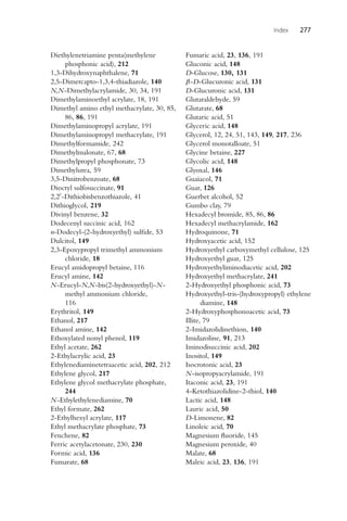 Index 277
Diethylenetriamine penta(methylene
phosphonic acid), 212
1,3-Dihydroxynaphthalene, 71
2,5-Dimercapto-1,3,4-thiadiazole, 140
N,N-Dimethylacrylamide, 30, 34, 191
Dimethylaminoethyl acrylate, 18, 191
Dimethyl amino ethyl methacrylate, 30, 85,
86, 86, 191
Dimethylaminopropyl acrylate, 191
Dimethylaminopropyl methacrylate, 191
Dimethylformamide, 242
Dimethylmalonate, 67, 68
Dimethylpropyl phosphonate, 73
Dimethylurea, 59
3,5-Dinitrobenzoate, 68
Dioctyl sulfosuccinate, 91
2,2-Dithiobisbenzothiazole, 41
Dithioglycol, 219
Divinyl benzene, 32
Dodecenyl succinic acid, 162
n-Dodecyl-(2-hydroxyethyl) sulfide, 53
Dulcitol, 149
2,3-Epoxypropyl trimethyl ammonium
chloride, 18
Erucyl amidopropyl betaine, 116
Erucyl amine, 142
N-Erucyl-N,N-bis(2-hydroxyethyl)-N-
methyl ammonium chloride,
116
Erythritol, 149
Ethanol, 217
Ethanol amine, 142
Ethoxylated nonyl phenol, 119
Ethyl acetate, 262
2-Ethylacrylic acid, 23
Ethylenediaminetetraacetic acid, 202, 212
Ethylene glycol, 217
Ethylene glycol methacrylate phosphate,
244
N-Ethylethylenediamine, 70
Ethyl formate, 262
2-Ethylhexyl acrylate, 117
Ethyl methacrylate phosphate, 73
Fenchene, 82
Ferric acetylacetonate, 230, 230
Formic acid, 136
Fumarate, 68
Fumaric acid, 23, 136, 191
Gluconic acid, 148
D-Glucose, 130, 131
β-D-Glucuronic acid, 131
D-Glucuronic acid, 131
Glutaraldehyde, 59
Glutarate, 68
Glutaric acid, 51
Glyceric acid, 148
Glycerol, 12, 24, 51, 143, 149, 217, 236
Glycerol monotalloate, 51
Glycine betaine, 227
Glycolic acid, 148
Glyoxal, 146
Guaiacol, 71
Guar, 126
Guerbet alcohol, 52
Gumbo clay, 79
Hexadecyl bromide, 85, 86, 86
Hexadecyl methacrylamide, 162
Hydroquinone, 71
Hydroxyacetic acid, 152
Hydroxyethyl carboxymethyl cellulose, 125
Hydroxyethyl guar, 125
Hydroxyethyliminodiacetic acid, 202
Hydroxyethyl methacrylate, 241
2-Hydroxyethyl phosphonic acid, 73
Hydroxyethyl-tris-(hydroxypropyl) ethylene
diamine, 148
2-Hydroxyphosphonoacetic acid, 73
Illite, 79
2-Imidazolidinethion, 140
Imidazoline, 91, 213
Iminodisuccinic acid, 202
Inositol, 149
Isocrotonic acid, 23
N-isopropyacrylamide, 191
Itaconic acid, 23, 191
4-Ketothiazolidine-2-thiol, 140
Lactic acid, 148
Lauric acid, 50
D-Limonene, 82
Linoleic acid, 70
Magnesium fluoride, 145
Magnesium peroxide, 40
Malate, 68
Maleic acid, 23, 136, 191
 