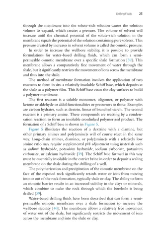 Drilling Fluids 25
through the membrane into the solute-rich solution causes the solution
volume to expand, which creates a pressure. The volume of solvent will
increase until the chemical potential of the solute-rich solution in the
membrane equals the potential of the solution containing pure solvent. This
pressure created by increases in solvent volume is called the osmotic pressure.
In order to increase the wellbore stability, it is possible to provide
formulations for water-based drilling fluids, which can form a semi-
permeable osmotic membrane over a specific shale formation [39]. This
membrane allows a comparatively free movement of water through the
shale, but it significantly restricts the movement of ions across the membrane
and thus into the shale.
The method of membrane formation involves the application of two
reactants to form in situ a relatively insoluble Schiff base, which deposits at
the shale as a polymer film. This Schiff base coats the clay surfaces to build
a polymer membrane.
The first reactant is a soluble monomer, oligomer, or polymer with
ketone or aldehyde or aldol functionalities or precursors to those. Examples
are carbon hydrates, such as dextrin, linear of branched starch. The second
reactant is a primary amine. These compounds are reacting by a conden-
sation reaction to form an insoluble crosslinked polymerized product. The
formation of a Schiff base is shown in Figure 5.
Figure 5 illustrates the reaction of a dextrine with a diamine, but
other primary amines and poly(amine)s will of course react in the same
way. Long-chain amines, diamines, or poly(amine)s with a relatively low
amine ratio may require supplemental pH adjustment using materials such
as sodium hydroxide, potassium hydroxide, sodium carbonate, potassium
carbonate, or calcium hydroxide [39]. The Schiff base formed in this way
must be essentially insoluble in the carrier brine in order to deposit a sealing
membrane on the shale during the drilling of a well.
The polymerization and precipitation of the osmotic membrane on the
face of the exposed rock significantly retards water or ions from moving
into or out of the rock formation, typically shale or clay. The ability to form
an osmotic barrier results in an increased stability in the clays or minerals,
which combine to make the rock through which the borehole is being
drilled [39].
Water-based drilling fluids have been described that can form a semi-
permeable osmotic membrane over a shale formation to increase the
wellbore stability [40]. The membrane allows a relatively free movement
of water out of the shale, but significantly restricts the movement of ions
across the membrane and into the shale or clay.
 