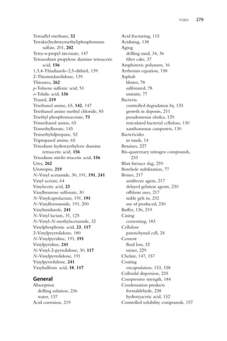Index 279
Tetraallyl oxethane, 32
Tetrakis(hydroxymethyl)phosphonium
sulfate, 201, 202
Tetra-n-propyl zirconate, 147
Tetrasodium propylene diamine tetraacetic
acid, 156
1,3,4-Thiadiazole-2,5-dithiol, 139
2-Thioimidazolidone, 139
Thiourea, 262
p-Toluene sulfonic acid, 51
o-Tolulic acid, 136
Triazol, 219
Triethanol amine, 65, 142, 147
Triethanol amine methyl chloride, 85
Triethyl phosphonoacetate, 73
Trimethanol amine, 65
Trimethylborate, 145
Trimethylolpropane, 52
Tripropanol amine, 65
Trisodium hydroxyethylene diamine
tetraacetic acid, 156
Trisodium nitrilo triacetic acid, 156
Urea, 262
Urotropin, 219
N-Vinyl acetamide, 30, 191, 191, 241
Vinyl acetate, 64
Vinylacetic acid, 23
Vinylbenzene sulfonate, 30
N-Vinylcaprolactam, 191, 191
N-Vinylformamide, 191, 200
Vinylimidazole, 241
N-Vinyl lactam, 31, 125
N-Vinyl-N-methylacetamide, 32
Vinylphosphonic acid, 23, 117
2-Vinylpryrrolidone, 180
N-Vinylpyridine, 191, 191
Vinylpyridine, 241
N-Vinyl-2-pyrrolidone, 30, 117
N-Vinylpyrrolidone, 191
Vinylpyrrolidone, 241
Vinylsulfonic acid, 18, 117
General
Absorption
drilling solution, 236
water, 137
Acid corrosion, 219
Acid fracturing, 115
Acidizing, 138
Aging
drilling mud, 34, 36
filter cake, 37
Amphoteric polymers, 16
Arrhenius equation, 158
Asphalt
blown, 78
sulfonated, 78
uintaite, 77
Bacteria
controlled degradation by, 135
growth in deposits, 211
pseudomonas elodea, 129
reticulated bacterial cellulose, 130
xanthomonas campestris, 130
Bactericides
in muds, 14
Betaines, 227
Bis-quaternary nitrogen compounds,
233
Blast furnace slag, 259
Borehole stabilization, 77
Brines, 217
antifreeze agent, 217
delayed gelation agents, 230
offshore uses, 217
stable gels in, 232
use of produced, 230
Buffer, 136, 219
Casing
cementing, 183
Cellulose
parenchymal cell, 24
Cement
fluid loss, 32
mixer, 229
Chelate, 147, 157
Coating
encapsulation, 153, 158
Colloidal dispersion, 235
Compressive strength, 184
Condensation products
formaldehyde, 238
hydroxyacetic acid, 152
Controlled solubility compounds, 157
 