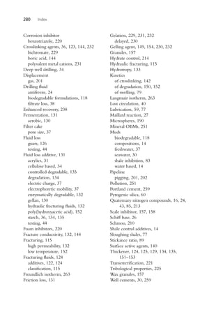 280 Index
Corrosion inhibitor
benzotriazole, 220
Crosslinking agents, 36, 123, 144, 232
bichromate, 229
boric acid, 144
polyvalent metal cations, 231
Deep well drilling, 34
Displacement
gas, 201
Drilling fluid
antifreeze, 24
biodegradable formulations, 118
filtrate loss, 38
Enhanced recovery, 238
Fermentation, 131
aerobic, 130
Filter cake
pore size, 37
Fluid loss
guars, 126
testing, 44
Fluid loss additive, 131
acrylics, 31
cellulose based, 34
controlled degradable, 135
degradation, 134
electric charge, 37
electrophoretic mobility, 37
enzymatically degradable, 132
gellan, 130
hydraulic fracturing fluids, 132
poly(hydroxyacetic acid), 152
starch, 36, 134, 135
testing, 44
Foam inhibitors, 220
Fracture conductivity, 132, 144
Fracturing, 115
high permeability, 132
low temperature, 152
Fracturing fluids, 124
additives, 122, 124
classification, 115
Freundlich isotherm, 263
Friction loss, 131
Gelation, 229, 231, 232
delayed, 230
Gelling agent, 149, 154, 230, 232
Granules, 157
Hydrate control, 214
Hydraulic fracturing, 115
Hydrotropy, 133
Kinetics
of crosslinking, 142
of degradation, 150, 152
of swelling, 79
Langmuir isotherm, 263
Lost circulation, 40
Lubrication, 59, 77
Maillard reaction, 27
Microspheres, 190
Mineral OBMs, 251
Muds
biodegradable, 118
compositions, 14
freshwater, 37
seawater, 30
shale inhibition, 83
water based, 14
Pipeline
pigging, 201, 202
Pollution, 251
Portland cement, 259
Pyrogenic silica, 60
Quaternary nitrogen compounds, 16, 24,
43, 85, 213
Scale inhibitor, 157, 158
Schiff base, 26
Schmoo, 210
Shale control additives, 14
Sloughing shales, 77
Stickance ratio, 89
Surface active agents, 140
Thickener, 124, 125, 129, 134, 135,
151–153
Transesterification, 221
Tribological properties, 225
Wax granules, 157
Well cements, 30, 259
 