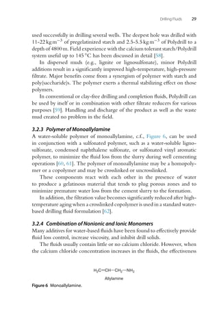 Drilling Fluids 29
used successfully in drilling several wells. The deepest hole was drilled with
11-22 kg m−3 of pregelatinized starch and 2.5-5.5 kg m−3 of Polydrill to a
depth of 4800 m. Field experience with the calcium tolerant starch/Polydrill
system useful up to 145 ◦C has been discussed in detail [58].
In dispersed muds (e.g., lignite or lignosulfonate), minor Polydrill
additions result in a significantly improved high-temperature, high-pressure
filtrate. Major benefits come from a synergism of polymer with starch and
poly(saccharide)s. The polymer exerts a thermal stabilizing effect on those
polymers.
In conventional or clay-free drilling and completion fluids, Polydrill can
be used by itself or in combination with other filtrate reducers for various
purposes [59]. Handling and discharge of the product as well as the waste
mud created no problem in the field.
3.2.3 Polymer of Monoallylamine
A water-soluble polymer of monoallylamine, c.f., Figure 6, can be used
in conjunction with a sulfonated polymer, such as a water-soluble ligno-
sulfonate, condensed naphthalene sulfonate, or sulfonated vinyl aromatic
polymer, to minimize the fluid loss from the slurry during well cementing
operations [60, 61]. The polymer of monoallylamine may be a homopoly-
mer or a copolymer and may be crosslinked or uncrosslinked.
These components react with each other in the presence of water
to produce a gelatinous material that tends to plug porous zones and to
minimize premature water loss from the cement slurry to the formation.
In addition, the filtration value becomes significantly reduced after high-
temperature aging when a crosslinked copolymer is used in a standard water-
based drilling fluid formulation [62].
3.2.4 Combination of Nonionic and Ionic Monomers
Many additives for water-based fluids have been found to effectively provide
fluid loss control, increase viscosity, and inhibit drill solids.
The fluids usually contain little or no calcium chloride. However, when
the calcium chloride concentration increases in the fluids, the effectiveness
Allylamine
H2C CH CH2 NH2
Figure 6 Monoallylamine.
 