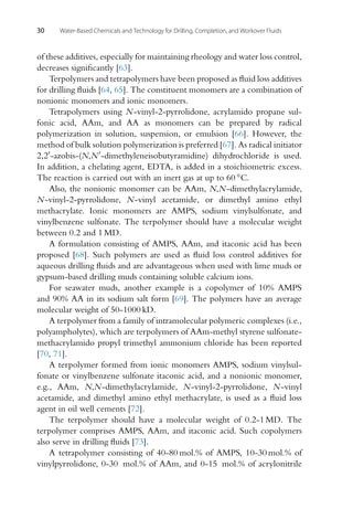 30 Water-Based Chemicals and Technology for Drilling, Completion, and Workover Fluids
of these additives, especially for maintaining rheology and water loss control,
decreases significantly [63].
Terpolymers and tetrapolymers have been proposed as fluid loss additives
for drilling fluids [64, 65]. The constituent monomers are a combination of
nonionic monomers and ionic monomers.
Tetrapolymers using N-vinyl-2-pyrrolidone, acrylamido propane sul-
fonic acid, AAm, and AA as monomers can be prepared by radical
polymerization in solution, suspension, or emulsion [66]. However, the
method of bulk solution polymerization is preferred [67]. As radical initiator
2,2-azobis-(N,N-dimethyleneisobutyramidine) dihydrochloride is used.
In addition, a chelating agent, EDTA, is added in a stoichiometric excess.
The reaction is carried out with an inert gas at up to 60 ◦C.
Also, the nonionic monomer can be AAm, N,N-dimethylacrylamide,
N-vinyl-2-pyrrolidone, N-vinyl acetamide, or dimethyl amino ethyl
methacrylate. Ionic monomers are AMPS, sodium vinylsulfonate, and
vinylbenzene sulfonate. The terpolymer should have a molecular weight
between 0.2 and 1 MD.
A formulation consisting of AMPS, AAm, and itaconic acid has been
proposed [68]. Such polymers are used as fluid loss control additives for
aqueous drilling fluids and are advantageous when used with lime muds or
gypsum-based drilling muds containing soluble calcium ions.
For seawater muds, another example is a copolymer of 10% AMPS
and 90% AA in its sodium salt form [69]. The polymers have an average
molecular weight of 50-1000 kD.
A terpolymer from a family of intramolecular polymeric complexes (i.e.,
polyampholytes), which are terpolymers of AAm-methyl styrene sulfonate-
methacrylamido propyl trimethyl ammonium chloride has been reported
[70, 71].
A terpolymer formed from ionic monomers AMPS, sodium vinylsul-
fonate or vinylbenzene sulfonate itaconic acid, and a nonionic monomer,
e.g., AAm, N,N-dimethylacrylamide, N-vinyl-2-pyrrolidone, N-vinyl
acetamide, and dimethyl amino ethyl methacrylate, is used as a fluid loss
agent in oil well cements [72].
The terpolymer should have a molecular weight of 0.2-1 MD. The
terpolymer comprises AMPS, AAm, and itaconic acid. Such copolymers
also serve in drilling fluids [73].
A tetrapolymer consisting of 40-80 mol.% of AMPS, 10-30 mol.% of
vinylpyrrolidone, 0-30 mol.% of AAm, and 0-15 mol.% of acrylonitrile
 