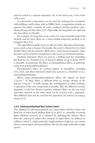 Drilling Fluids 33
must be sealed in a separate operation. Or, in the worst case, a loss of the
well occurs.
A water-based composition can be used for reducing lost circulation
while drilling a well is done with an OBM. Such a composition includes an
aqueous base fluid, a mixture of coarse, medium, and fine particles, and a
blend of long and short fibers [82]. Optionally, the long fibers are rigid and
the short fibers are flexible.
For example, the long fibers may consist of a water-insoluble poly(vinyl
alcohol) and the short fibers are a water-soluble poly(vinyl alcohol) or an
inorganic fiber [82].
The rigid fibers initially create an effective three-dimensional heteroge-
neous mesh across a fracture. Eventually, this mesh is blocked by the short
flexible fibers and the particles. With such a water-based treatment, wider
fractures can be treated in comparison to the use in an oil-based treatment.
Synthetic polymeric fibers are used in a drilling mud for controlling
the fluid loss in a borehole [83]. A thermal stability of up to about 300◦C
is desirable. In particular, the fibers are fluoropolymer fibers, in particular
made from poly(tetrafluorethylene).
Fluoropolymer fibers are resistant against an atmosphere including
CO2, H2S, and other chemicals which may present in a borehole or in a
surrounding formation.
When using poly(tetrafluorethylene) fibers, the density of about
2.1 g cm−3 of these fibers is different from an average density of for
instance 2.6 g cm−3 of drill cuttings. By centrifugation or other methods,
a separation of the two components is possible. Also the different viscosity
properties of the low friction synthetic polymer fibers on the one hand
and other material on the other hand can be used for such a separation.
Also different sizes may be used for the separation, for instance by using a
strainer [83].
3.2.6 Carboxymethylated Raw Cotton Linters
The addition of carboxymethylated raw cotton linters (RCLs) reduce the
fluid loss of water-based drilling fluids [84]. RCL is a naturally occurring
ligno-cellulosic material. It is obtained by delinting the leftover fibers
from the cottonseed surface after removal of staple fibers. In addition to
cellulose, which is a high molecular weight polymer of glucose, raw cotton
linters contain lignin and hemicellulose that are also high molecular weight
species.
 