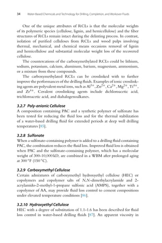 34 Water-Based Chemicals and Technology for Drilling, Completion, and Workover Fluids
One of the unique attributes of RCLs is that the molecular weights
of its polymeric species (cellulose, lignin, and hemicellulose) and the fiber
structures of RCLs remain intact during the delinting process. In contrast,
isolation of purified celluloses from RCLs and wood pulps involving
thermal, mechanical, and chemical means occasions removal of lignin
and hemicellulose and substantial molecular weight loss of the recovered
cellulose.
The countercations of the carboxymethylated RCLs could be lithium,
sodium, potassium, calcium, aluminum, barium, magnesium, ammonium,
or a mixture from these compounds.
The carboxymethylated RCLs can be crosslinked with to further
improve the performances of the drilling fluids. Examples of ionic crosslink-
ing agents are polyvalent metal ions, such as Al3+
, Zn2+, Ca2+, Mg2+, Ti4+,
and Zr4+. Covalent crosslinking agents include dichloroacetic acid,
trichloroacetic acid, and diahalogenoalkanes.
3.2.7 Poly-anionic Cellulose
A composition containing PAC and a synthetic polymer of sulfonate has
been tested for reducing the fluid loss and for the thermal stabilization
of a water-based drilling fluid for extended periods at deep well drilling
temperatures [85].
3.2.8 Sulfonate
When a sulfonate-containing polymer is added to a drilling fluid containing
PAC, the combination reduces the fluid loss. Improved fluid loss is obtained
when PAC and the sulfonate-containing polymer, which has a molecular
weight of 300-10,000 kD, are combined in a WBM after prolonged aging
at 300 ◦F (150 ◦C).
3.2.9 Carboxymethyl Cellulose
Certain admixtures of carboxymethyl hydroxyethyl cellulose (HEC) or
copolymers and copolymer salts of N,N-dimethylacrylamide and 2-
acrylamido-2-methyl-1-propane sulfonic acid (AMPS), together with a
copolymer of AA, may provide fluid loss control to cement compositions
under elevated temperature conditions [86].
3.2.10 Hydroxyethyl Cellulose
HEC with a degree of substitution of 1.1-1.6 has been described for fluid
loss control in water-based drilling fluids [87]. An apparent viscosity in
 
