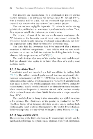 36 Water-Based Chemicals and Technology for Drilling, Completion, and Workover Fluids
The products are manufactured by a gelatinization process during
reactive extrusion. The extrusion was carried out at 80 bar and 140 ◦C
with a residence time of 3 min. For the crosslinked high amylose type, a
chemical was introduced in the course of the extrusion process.
The starches have negligible impurities. No solvent is needed during
gelatinization, and further, no waste water is produced as a byproduct. Thus,
these types are suitable for environmental sensitive areas.
The presence of most of the starches in a bentonite mud reduce the
API filtration of the bentonite mud at room temperature. However, the
presence of the chemically modified crosslinked high amylose did not show
any improvement in the filtration behavior of a bentonite mud.
The static fluid loss properties have been measured after a thermal
treatment at different temperatures. These indicate that the new starch
products can be used as fluid loss additives for drilling boreholes having
a bottom hole temperature up to 150 ◦C [92].
The results indicate that some of the starches have static and dynamic
fluid loss characteristics similar to or better than those of a widely used
modified starch.
3.2.12 Crosslinked Starch
A crosslinked starch was described as a fluid loss additive for drilling fluids
[93, 94]. The additive resists degradation and functions satisfactorily after
exposure to temperatures of 250 ◦F (120 ◦C) for periods of up to 32 h. To
obtain crosslinked starch, a crosslinking agent is reacted with granular starch
in an aqueous slurry. The crosslinking reaction is controlled by a Brabender
viscometer test. Typical crosslinked starches are obtained when the initial rise
of the viscosity of the product is between 104 and 144 ◦C, and the viscosity
of the product does not rise above 200 Brabender units at temperatures less
than 130 ◦C.
The crosslinked starch slurry is then drum-dried and milled to obtain
a dry product. The effectiveness of the product is checked by the API
Fluid Loss Test or other standards after static aging of sample drilling fluids
containing the starch at elevated temperatures. The milled dry product can
then be incorporated into the oil well drilling fluid of the drill site [95, 96].
3.2.13 Pregelatinized Starch
The properties of the filter cake formed by macroscopic particles can be
significantly influenced by certain organic additives. The overall mechanism
 
