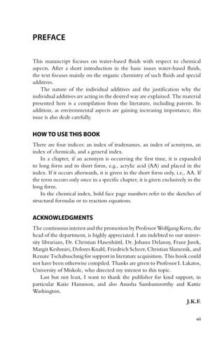 PREFACE
This manuscript focuses on water-based fluids with respect to chemical
aspects. After a short introduction in the basic issues water-based fluids,
the text focuses mainly on the organic chemistry of such fluids and special
additives.
The nature of the individual additives and the justification why the
individual additives are acting in the desired way are explained. The material
presented here is a compilation from the literature, including patents. In
addition, as environmental aspects are gaining increasing importance, this
issue is also dealt carefully.
HOW TO USE THIS BOOK
There are four indices: an index of tradenames, an index of acronyms, an
index of chemicals, and a general index.
In a chapter, if an acronym is occurring the first time, it is expanded
to long form and to short form, e.g., acrylic acid (AA) and placed in the
index. If it occurs afterwards, it is given in the short form only, i.e., AA. If
the term occurs only once in a specific chapter, it is given exclusively in the
long form.
In the chemical index, bold face page numbers refer to the sketches of
structural formulas or to reaction equations.
ACKNOWLEDGMENTS
The continuous interest and the promotion by Professor Wolfgang Kern, the
head of the department, is highly appreciated. I am indebted to our univer-
sity librarians, Dr. Christian Hasenhüttl, Dr. Johann Delanoy, Franz Jurek,
Margit Keshmiri, Dolores Knabl, Friedrich Scheer, Christian Slamenik, and
Renate Tschabuschnig for support in literature acquisition. This book could
not have been otherwise compiled. Thanks are given to Professor I. Lakatos,
University of Miskolc, who directed my interest to this topic.
Last but not least, I want to thank the publisher for kind support, in
particular Katie Hammon, and also Anusha Sambamoorthy and Kattie
Washington.
J.K.F.
vii
 