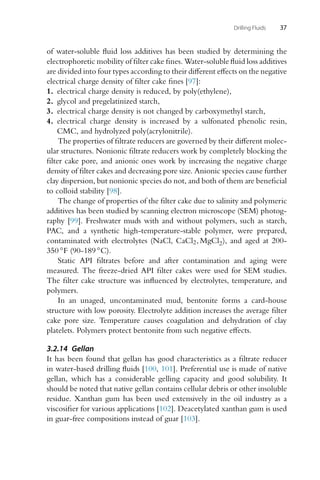 Drilling Fluids 37
of water-soluble fluid loss additives has been studied by determining the
electrophoretic mobility of filter cake fines. Water-soluble fluid loss additives
are divided into four types according to their different effects on the negative
electrical charge density of filter cake fines [97]:
1. electrical charge density is reduced, by poly(ethylene),
2. glycol and pregelatinized starch,
3. electrical charge density is not changed by carboxymethyl starch,
4. electrical charge density is increased by a sulfonated phenolic resin,
CMC, and hydrolyzed poly(acrylonitrile).
The properties of filtrate reducers are governed by their different molec-
ular structures. Nonionic filtrate reducers work by completely blocking the
filter cake pore, and anionic ones work by increasing the negative charge
density of filter cakes and decreasing pore size. Anionic species cause further
clay dispersion, but nonionic species do not, and both of them are beneficial
to colloid stability [98].
The change of properties of the filter cake due to salinity and polymeric
additives has been studied by scanning electron microscope (SEM) photog-
raphy [99]. Freshwater muds with and without polymers, such as starch,
PAC, and a synthetic high-temperature-stable polymer, were prepared,
contaminated with electrolytes (NaCl, CaCl2, MgCl2), and aged at 200-
350 ◦F (90-189 ◦C).
Static API filtrates before and after contamination and aging were
measured. The freeze-dried API filter cakes were used for SEM studies.
The filter cake structure was influenced by electrolytes, temperature, and
polymers.
In an unaged, uncontaminated mud, bentonite forms a card-house
structure with low porosity. Electrolyte addition increases the average filter
cake pore size. Temperature causes coagulation and dehydration of clay
platelets. Polymers protect bentonite from such negative effects.
3.2.14 Gellan
It has been found that gellan has good characteristics as a filtrate reducer
in water-based drilling fluids [100, 101]. Preferential use is made of native
gellan, which has a considerable gelling capacity and good solubility. It
should be noted that native gellan contains cellular debris or other insoluble
residue. Xanthan gum has been used extensively in the oil industry as a
viscosifier for various applications [102]. Deacetylated xanthan gum is used
in guar-free compositions instead of guar [103].
 