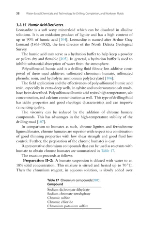 38 Water-Based Chemicals and Technology for Drilling, Completion, and Workover Fluids
3.2.15 Humic Acid Derivates
Leonardite is a soft waxy mineraloid which can be dissolved in alkaline
solutions. It is an oxidation product of lignite and has a high content of
up to 90% of humic acid [104]. Leonardite is named after Arthur Gray
Leonard (1865-1932), the first director of the North Dakota Geological
Survey.
The humic acid may serve as a hydration buffer to help keep a powder
or pellets dry and flowable [105]. In general, a hydration buffer is used to
inhibit substantial absorption of water from the atmosphere.
Polysulfonated humic acid is a drilling fluid filtrate loss additive com-
posed of three mud additives: sulfonated chromium humate, sulfonated
phenolic resin, and hydrolytic ammonium poly(acrylate) [106].
The field application and the effectiveness of polysulfonated humic acid
resin, especially in extra-deep wells, in sylvite and undersaturated salt muds,
have been described. Polysulfonated humic acid resists high temperature, salt
concentration, and calcium contamination as well. This type of drilling fluid
has stable properties and good rheologic characteristics and can improve
cementing quality.
The viscosity can be reduced by the addition of chrome humate
compounds. This has advantages in the high-temperature stability of the
drilling mud [107].
In comparison to humates as such, chrome lignites and ferrochrome
lignosulfonates, chrome humates are superior with respect to a combination
of good thinning properties with low shear strength and good fluid loss
control. Further, the preparation of the chrome humates is easy.
Representative chromium compounds that can be used as reactants with
humate to obtain chrome humates are summarized in Table 17.
The reaction proceeds as follows:
Preparation II–2: A humate suspension is diluted with water to an
18% solid concentration. This mixture is stirred and heated up to 70 ◦C.
Then the chromium reagent, in aqueous solution, is slowly added over
Table 17 Chromium compounds [107]
Compound
Sodium dichromate dihydrate
Sodium chromate tetrahydrate
Chromic sulfate
Chromic chloride
Chromium potassium sulfate
 