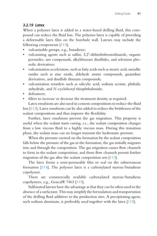 Drilling Fluids 41
3.2.19 Latex
When a polymer latex is added to a water-based drilling fluid, this com-
pound can reduce the fluid loss. The polymer latex is capable of providing
a deformable latex film on the borehole wall. Latexes may include the
following components [113]:
• vulcanizable groups, e.g., butadiene;
• vulcanizing agents such as sulfur, 2,2-dithiobisbenzothiazole, organic
peroxides, azo compounds, alkylthiuram disulfides, and selenium phe-
nolic derivatives;
• vulcanization accelerators, such as fatty acids such as stearic acid, metallic
oxides such as zinc oxide, aldehyde amine compounds, guanidine
derivatives, and disulfide thiuram compounds;
• vulcanization retarders such as salicylic acid, sodium acetate, phthalic
anhydride, and N-cyclohexyl thiophthalimide;
• defoamers;
• fillers to increase or decrease the treatment density as required.
Latex emulsions are also used in cement compositions to reduce the fluid
loss [113]. Latex emulsions can be also added to reduce the brittleness of the
sealant compositions and thus improve the flexibility.
Further, latex emulsions prevent the gas migration. This property is
useful when the sealant starts curing, i.e., the sealant composition changes
from a low viscous fluid to a highly viscous mass. During this transition
phase, the sealant mass can no longer transmit the hydrostatic pressure.
When the pressure exerted on the formation by the sealant composition
falls below the pressure of the gas in the formation, the gas initially migrates
into and through the composition. The gas migration causes flow channels
to form in the sealant composition, and those flow channels permit further
migration of the gas after the sealant composition sets [113].
The latex forms a semi-permeable film or seal on the subterranean
formation [114]. The polymer latex is a carboxylated styrene/butadiene
copolymer.
There are commercially available carboxylated styrene/butadiene
copolymers, e.g., Gencal® 7463 [115].
Sulfonated latexes have the advantage as that they can be often used in the
absence of a surfactant. This may simplify the formulation and transportation
of the drilling fluid additives to the production sites. A precipitating agent,
such sodium aluminate, is preferably used together with the latex [115].
 