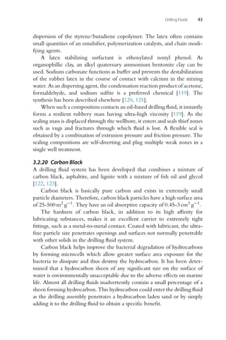 Drilling Fluids 43
dispersion of the styrene/butadiene copolymer. The latex often contains
small quantities of an emulsifier, polymerization catalysts, and chain modi-
fying agents.
A latex stabilizing surfactant is ethoxylated nonyl phenol. As
organophillic clay, an alkyl quaternary ammonium bentonite clay can be
used. Sodium carbonate functions as buffer and prevents the destabilization
of the rubber latex in the course of contact with calcium in the mixing
water. As an dispersing agent, the condensation reaction product of acetone,
formaldehyde, and sodium sulfite is a preferred chemical [119]. The
synthesis has been described elsewhere [120, 121].
When such a composition contacts an oil-based drilling fluid, it instantly
forms a resilient rubbery mass having ultra-high viscosity [119]. As the
sealing mass is displaced through the wellbore, it enters and seals thief zones
such as vugs and fractures through which fluid is lost. A flexible seal is
obtained by a combination of extrusion pressure and friction pressure. The
sealing compositions are self-diverting and plug multiple weak zones in a
single well treatment.
3.2.20 Carbon Black
A drilling fluid system has been developed that combines a mixture of
carbon black, asphaltite, and lignite with a mixture of fish oil and glycol
[122, 123].
Carbon black is basically pure carbon and exists in extremely small
particle diameters. Therefore, carbon black particles have a high surface area
of 25-500 m2 g−1. They have an oil absorptive capacity of 0.45-3 cm3 g−1.
The hardness of carbon black, in addition to its high affinity for
lubricating substances, makes it an excellent carrier to extremely tight
fittings, such as a metal-to-metal contact. Coated with lubricant, the ultra-
fine particle size penetrates openings and surfaces not normally penetrable
with other solids in the drilling fluid system.
Carbon black helps improve the bacterial degradation of hydrocarbons
by forming microcells which allow greater surface area exposure for the
bacteria to dissipate and thus destroy the hydrocarbon. It has been deter-
mined that a hydrocarbon sheen of any significant size on the surface of
water is environmentally unacceptable due to the adverse effects on marine
life. Almost all drilling fluids inadvertently contain a small percentage of a
sheen forming hydrocarbon. This hydrocarbon could enter the drilling fluid
as the drilling assembly penetrates a hydrocarbon laden sand or by simply
adding it to the drilling fluid to obtain a specific benefit.
 