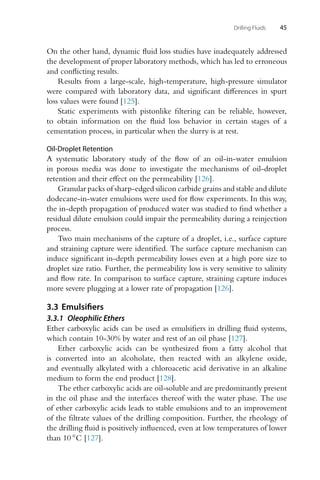 Drilling Fluids 45
On the other hand, dynamic fluid loss studies have inadequately addressed
the development of proper laboratory methods, which has led to erroneous
and conflicting results.
Results from a large-scale, high-temperature, high-pressure simulator
were compared with laboratory data, and significant differences in spurt
loss values were found [125].
Static experiments with pistonlike filtering can be reliable, however,
to obtain information on the fluid loss behavior in certain stages of a
cementation process, in particular when the slurry is at rest.
Oil-Droplet Retention
A systematic laboratory study of the flow of an oil-in-water emulsion
in porous media was done to investigate the mechanisms of oil-droplet
retention and their effect on the permeability [126].
Granular packs of sharp-edged silicon carbide grains and stable and dilute
dodecane-in-water emulsions were used for flow experiments. In this way,
the in-depth propagation of produced water was studied to find whether a
residual dilute emulsion could impair the permeability during a reinjection
process.
Two main mechanisms of the capture of a droplet, i.e., surface capture
and straining capture were identified. The surface capture mechanism can
induce significant in-depth permeability losses even at a high pore size to
droplet size ratio. Further, the permeability loss is very sensitive to salinity
and flow rate. In comparison to surface capture, straining capture induces
more severe plugging at a lower rate of propagation [126].
3.3 Emulsifiers
3.3.1 Oleophilic Ethers
Ether carboxylic acids can be used as emulsifiers in drilling fluid systems,
which contain 10-30% by water and rest of an oil phase [127].
Ether carboxylic acids can be synthesized from a fatty alcohol that
is converted into an alcoholate, then reacted with an alkylene oxide,
and eventually alkylated with a chloroacetic acid derivative in an alkaline
medium to form the end product [128].
The ether carboxylic acids are oil-soluble and are predominantly present
in the oil phase and the interfaces thereof with the water phase. The use
of ether carboxylic acids leads to stable emulsions and to an improvement
of the filtrate values of the drilling composition. Further, the rheology of
the drilling fluid is positively influenced, even at low temperatures of lower
than 10 ◦C [127].
 