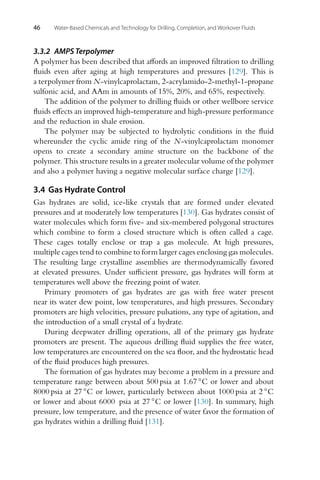 46 Water-Based Chemicals and Technology for Drilling, Completion, and Workover Fluids
3.3.2 AMPS Terpolymer
A polymer has been described that affords an improved filtration to drilling
fluids even after aging at high temperatures and pressures [129]. This is
a terpolymer from N-vinylcaprolactam, 2-acrylamido-2-methyl-1-propane
sulfonic acid, and AAm in amounts of 15%, 20%, and 65%, respectively.
The addition of the polymer to drilling fluids or other wellbore service
fluids effects an improved high-temperature and high-pressure performance
and the reduction in shale erosion.
The polymer may be subjected to hydrolytic conditions in the fluid
whereunder the cyclic amide ring of the N-vinylcaprolactam monomer
opens to create a secondary amine structure on the backbone of the
polymer. This structure results in a greater molecular volume of the polymer
and also a polymer having a negative molecular surface charge [129].
3.4 Gas Hydrate Control
Gas hydrates are solid, ice-like crystals that are formed under elevated
pressures and at moderately low temperatures [130]. Gas hydrates consist of
water molecules which form five- and six-membered polygonal structures
which combine to form a closed structure which is often called a cage.
These cages totally enclose or trap a gas molecule. At high pressures,
multiple cages tend to combine to form larger cages enclosing gas molecules.
The resulting large crystalline assemblies are thermodynamically favored
at elevated pressures. Under sufficient pressure, gas hydrates will form at
temperatures well above the freezing point of water.
Primary promoters of gas hydrates are gas with free water present
near its water dew point, low temperatures, and high pressures. Secondary
promoters are high velocities, pressure pulsations, any type of agitation, and
the introduction of a small crystal of a hydrate.
During deepwater drilling operations, all of the primary gas hydrate
promoters are present. The aqueous drilling fluid supplies the free water,
low temperatures are encountered on the sea floor, and the hydrostatic head
of the fluid produces high pressures.
The formation of gas hydrates may become a problem in a pressure and
temperature range between about 500 psia at 1.67 ◦C or lower and about
8000 psia at 27 ◦C or lower, particularly between about 1000 psia at 2 ◦C
or lower and about 6000 psia at 27 ◦C or lower [130]. In summary, high
pressure, low temperature, and the presence of water favor the formation of
gas hydrates within a drilling fluid [131].
 