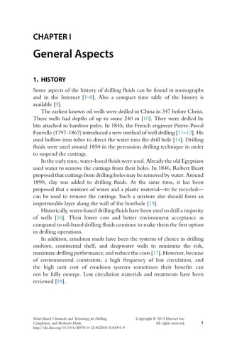 CHAPTER I
General Aspects
1. HISTORY
Some aspects of the history of drilling fluids can be found in monographs
and in the Internet [1–8]. Also a compact time table of the history is
available [9].
The earliest known oil wells were drilled in China in 347 before Christ.
These wells had depths of up to some 240 m [10]. They were drilled by
bits attached to bamboo poles. In 1845, the French engineer Pierre-Pascal
Fauvelle (1797-1867) introduced a new method of well drilling [11–13]. He
used hollow iron tubes to direct the water into the drill hole [14]. Drilling
fluids were used around 1850 in the percussion drilling technique in order
to suspend the cuttings.
In the early time, water-based fluids were used. Already the old Egyptians
used water to remove the cuttings from their holes. In 1846, Robert Beart
proposed that cuttings from drilling holes may be removed by water. Around
1890, clay was added to drilling fluids. At the same time, it has been
proposed that a mixture of water and a plastic material—to be recycled—
can be used to remove the cuttings. Such a mixture also should form an
impermeable layer along the wall of the borehole [15].
Historically, water-based drilling fluids have been used to drill a majority
of wells [16]. Their lower cost and better environment acceptance as
compared to oil-based drilling fluids continue to make them the first option
in drilling operations.
In addition, emulsion muds have been the systems of choice in drilling
onshore, continental shelf, and deepwater wells to minimize the risk,
maximize drilling performance, and reduce the costs [17]. However, because
of environmental constraints, a high frequency of lost circulation, and
the high unit cost of emulsion systems sometimes their benefits can
not be fully emerge. Lost circulation materials and treatments have been
reviewed [18].
Water-Based Chemicals and Technology for Drilling, Copyright © 2015 Elsevier Inc.
Completion, and Workover Fluids All rights reserved. 1
http://dx.doi.org/10.1016/B978-0-12-802505-5.00001-9
 