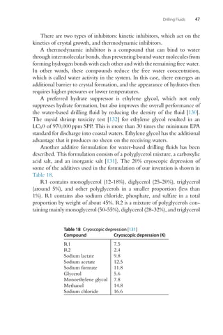 Drilling Fluids 47
There are two types of inhibitors: kinetic inhibitors, which act on the
kinetics of crystal growth, and thermodynamic inhibitors.
A thermodynamic inhibitor is a compound that can bind to water
through intermolecular bonds, thus preventing bound water molecules from
forming hydrogen bonds with each other and with the remaining free water.
In other words, these compounds reduce the free water concentration,
which is called water activity in the system. In this case, there emerges an
additional barrier to crystal formation, and the appearance of hydrates then
requires higher pressures or lower temperatures.
A preferred hydrate suppressor is ethylene glycol, which not only
suppresses hydrate formation, but also improves the overall performance of
the water-based drilling fluid by reducing the density of the fluid [130].
The mysid shrimp toxicity test [132] for ethylene glycol resulted in an
LC50 of 970,000 ppm SPP. This is more than 30 times the minimum EPA
standard for discharge into coastal waters. Ethylene glycol has the additional
advantage that it produces no sheen on the receiving waters.
Another additive formulation for water-based drilling fluids has been
described. This formulation consists of a polyglycerol mixture, a carboxylic
acid salt, and an inorganic salt [131]. The 20% cryoscopic depression of
some of the additives used in the formulation of our invention is shown in
Table 18.
R1 contains monoglycerol (12-18%), diglycerol (25-20%), triglycerol
(around 5%), and other polyglycerols in a smaller proportion (less than
1%). R1 contains also sodium chloride, phosphate, and sulfate in a total
proportion by weight of about 45%. R2 is a mixture of polyglycerols con-
taining mainly monoglycerol (50-55%), diglycerol (28-32%), and triglycerol
Table 18 Cryoscopic depression [131]
Compound Cryoscopic depression (K)
R1 7.5
R2 2.4
Sodium lactate 9.8
Sodium acetate 12.5
Sodium formate 11.8
Glycerol 5.6
Monoethylene glycol 7.8
Methanol 14.8
Sodium chloride 16.6
 