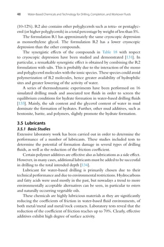48 Water-Based Chemicals and Technology for Drilling, Completion, and Workover Fluids
(10-12%). R2 also contains other polyglycerols such as tetra- or pentaglyc-
erol (or higher polyglycerols) in a total percentage by weight of less than 5%.
The formulation R1 has approximately the same cryoscopic depression
as monoethylene glycol. The formulation R2 has a lower cryoscopic
depression than the other compounds.
The synergistic effects of the compounds in Table 18 with respect
to cryoscopic depression have been studied and demonstrated [131]. In
particular, a remarkable synergistic effect is obtained by combining the R2
formulation with salts. This is probably due to the interaction of the mono
and polyglycerol molecules with the ionic species. These species could avoid
polymerization of R2 molecules, hence greater availability of hydrophilic
sites and greater lowering of the activity of water.
A series of thermodynamic experiments have been performed on 16
simulated drilling muds and associated test fluids in order to screen the
equilibrium conditions for hydrate formation in water-based drilling fluids
[133]. Mainly, the salt content and the glycerol content of water in mud
dominate the formation of hydrates. Further, other mud additives, such as
bentonite, barite, and polymers, slightly promote the hydrate formation.
3.5 Lubricants
3.5.1 Basic Studies
Extensive laboratory work has been carried out in order to determine the
performance of a number of lubricants. These studies included tests to
determine the potential of formation damage in several types of drilling
fluids, as well as the reduction of the friction coefficient.
Certain polymer additives are effective also as lubrications as a side effect.
However, in many cases, additional lubricants must be added to be successful
in drilling to the total intended depth [134].
Lubricant for water-based drilling is primarily chosen due to their
technical performance and due to environmental restrictions. Hydrocarbons
and fatty acids were used mostly in the past, but nowadays a trend to more
environmentally acceptable alternatives can be seen, in particular to esters
and naturally occurring vegetable oils.
These chemicals are highly lubricious materials as they are significantly
reducing the coefficients of friction in water-based fluid environments, of
both metal/metal and metal/rock contacts. Laboratory tests reveal that the
reduction of the coefficient of friction reaches up to 70%. Clearly, effective
additives exhibit high degree of surface activity.
 