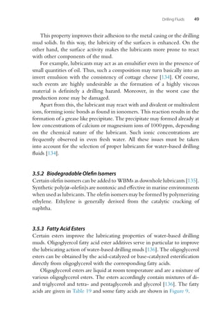 Drilling Fluids 49
This property improves their adhesion to the metal casing or the drilling
mud solids. In this way, the lubricity of the surfaces is enhanced. On the
other hand, the surface activity makes the lubricants more prone to react
with other components of the mud.
For example, lubricants may act as an emulsifier even in the presence of
small quantities of oil. Thus, such a composition may turn basically into an
invert emulsion with the consistency of cottage cheese [134]. Of course,
such events are highly undesirable as the formation of a highly viscous
material is definitely a drilling hazard. Moreover, in the worst case the
production zone may be damaged.
Apart from this, the lubricant may react with and divalent or multivalent
ions, forming ionic bonds as found in ionomers. This reaction results in the
formation of a grease like precipitate. The precipitate may formed already at
low concentrations of calcium or magnesium ions of 1000 ppm, depending
on the chemical nature of the lubricant. Such ionic concentrations are
frequently observed in even fresh water. All these issues must be taken
into account for the selection of proper lubricants for water-based drilling
fluids [134].
3.5.2 Biodegradable Olefin Isomers
Certain olefin isomers can be added to WBMs as downhole lubricants [135].
Synthetic poly(α-olefin)s are nontoxic and effective in marine environments
when used as lubricants. The olefin isomers may be formed by polymerizing
ethylene. Ethylene is generally derived from the catalytic cracking of
naphtha.
3.5.3 Fatty Acid Esters
Certain esters improve the lubricating properties of water-based drilling
muds. Oligoglyercol fatty acid ester additives serve in particular to improve
the lubricating action of water-based drilling muds [136]. The oligoglycerol
esters can be obtained by the acid-catalyzed or base-catalyzed esterification
directly from oligoglycerol with the corresponding fatty acids.
Oligoglycerol esters are liquid at room temperature and are a mixture of
various oligoglycerol esters. The esters accordingly contain mixtures of di-
and triglycerol and tetra- and pentaglycerols and glycerol [136]. The fatty
acids are given in Table 19 and some fatty acids are shown in Figure 9.
 