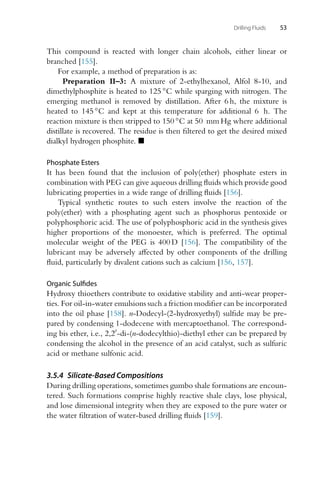 Drilling Fluids 53
This compound is reacted with longer chain alcohols, either linear or
branched [155].
For example, a method of preparation is as:
Preparation II–3: A mixture of 2-ethylhexanol, Alfol 8-10, and
dimethylphosphite is heated to 125 ◦C while sparging with nitrogen. The
emerging methanol is removed by distillation. After 6 h, the mixture is
heated to 145 ◦C and kept at this temperature for additional 6 h. The
reaction mixture is then stripped to 150 ◦C at 50 mm Hg where additional
distillate is recovered. The residue is then filtered to get the desired mixed
dialkyl hydrogen phosphite. 
Phosphate Esters
It has been found that the inclusion of poly(ether) phosphate esters in
combination with PEG can give aqueous drilling fluids which provide good
lubricating properties in a wide range of drilling fluids [156].
Typical synthetic routes to such esters involve the reaction of the
poly(ether) with a phosphating agent such as phosphorus pentoxide or
polyphosphoric acid. The use of polyphosphoric acid in the synthesis gives
higher proportions of the monoester, which is preferred. The optimal
molecular weight of the PEG is 400 D [156]. The compatibility of the
lubricant may be adversely affected by other components of the drilling
fluid, particularly by divalent cations such as calcium [156, 157].
Organic Sulfides
Hydroxy thioethers contribute to oxidative stability and anti-wear proper-
ties. For oil-in-water emulsions such a friction modifier can be incorporated
into the oil phase [158]. n-Dodecyl-(2-hydroxyethyl) sulfide may be pre-
pared by condensing 1-dodecene with mercaptoethanol. The correspond-
ing bis ether, i.e., 2,2-di-(n-dodecylthio)-diethyl ether can be prepared by
condensing the alcohol in the presence of an acid catalyst, such as sulfuric
acid or methane sulfonic acid.
3.5.4 Silicate-Based Compositions
During drilling operations, sometimes gumbo shale formations are encoun-
tered. Such formations comprise highly reactive shale clays, lose physical,
and lose dimensional integrity when they are exposed to the pure water or
the water filtration of water-based drilling fluids [159].
 
