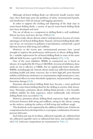 54 Water-Based Chemicals and Technology for Drilling, Completion, and Workover Fluids
Although oil-based drilling fluids can effectively handle reactive shale
clays, these fluid types pose the problems of safety, environmental hazards,
and interference with oil and gas well logging operations.
In order to suppress the swelling and dispersing of the shale clays in
water-based drilling fluids, a variety of special water-based drilling fluids
have been developed and used.
The use of silicate as a component in drilling fluids is well established.
Silicate has been used since the late 1930s [160].
Until recently, silicate did not achieve widespread use, because of certain
advantages of oil-based drilling fluids. Namely, oil-based drilling fluids offer
ease of use, are not prone to gellation or precipitation, and provide a good
lubricity between drill string and wellbore.
However, in the recent past, environmental pressures have caused
strength to improve the performance deficiencies in silicate drilling fluids.
So, a suitable replacement for oil-based drilling fluids in some of the more
difficult fields became a goal of the drilling industry [108, 161].
One of the most inhibitive WBMs in commercial use is based on
silicates. It is typified by M-I Swaco’s SILDRIL. In terms of inhibition, these
muds are not as effective as OBMs, but are significantly better than other
WBMs, including glycols. Instead, silicate muds may suffer from drawbacks,
including health and safety concerns, due to their high pH, poor thermal
stability and lubricity, intolerance to contamination, high maintenance costs,
detrimental effects on some downhole equipment, and potential for causing
formation damage [162].
Potassium silicate-based drilling fluids have become a more preferred
inhibitive water-based drilling fluid for the drilling in reactive shale forma-
tions. Nowadays, potassium silicate drilling fluids provide a very favorable
wellbore stability for shale sequences, where traditionally only oil-based
drilling fluids were successful [159].
However, potassium silicate drilling fluids experience high coefficients
of friction between drill string and wellbore, owing to the silicate coating
on the surfaces, making the surfaces of drill string and wellbore rough.
This drawback can be improved by the addition of lubricants. A lubricant
composition has been developed that is a synergistic combination of extreme
pressure lubricants.
Such lubricants may be lecithins, sulfurized vegetable oil, sulfurized lard
oil, sulfurized vegetable esters or sulfurized lard esters, and modified castor
oil [159]. Lubricant compositions are summarized in Table 22.
 