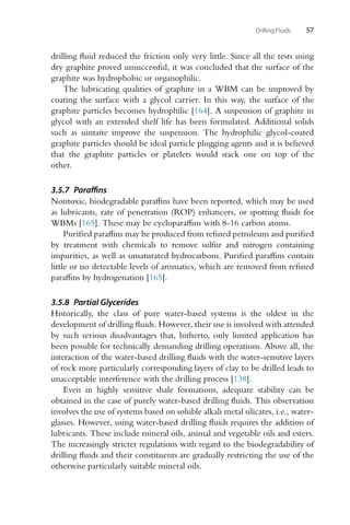 Drilling Fluids 57
drilling fluid reduced the friction only very little. Since all the tests using
dry graphite proved unsuccessful, it was concluded that the surface of the
graphite was hydrophobic or organophilic.
The lubricating qualities of graphite in a WBM can be improved by
coating the surface with a glycol carrier. In this way, the surface of the
graphite particles becomes hydrophilic [164]. A suspension of graphite in
glycol with an extended shelf life has been formulated. Additional solids
such as uintaite improve the suspension. The hydrophilic glycol-coated
graphite particles should be ideal particle plugging agents and it is believed
that the graphite particles or platelets would stack one on top of the
other.
3.5.7 Paraffins
Nontoxic, biodegradable paraffins have been reported, which may be used
as lubricants, rate of penetration (ROP) enhancers, or spotting fluids for
WBMs [165]. These may be cycloparaffins with 8-16 carbon atoms.
Purified paraffins may be produced from refined petroleum and purified
by treatment with chemicals to remove sulfur and nitrogen containing
impurities, as well as unsaturated hydrocarbons. Purified paraffins contain
little or no detectable levels of aromatics, which are removed from refined
paraffins by hydrogenation [165].
3.5.8 Partial Glycerides
Historically, the class of pure water-based systems is the oldest in the
development of drilling fluids. However, their use is involved with attended
by such serious disadvantages that, hitherto, only limited application has
been possible for technically demanding drilling operations. Above all, the
interaction of the water-based drilling fluids with the water-sensitive layers
of rock more particularly corresponding layers of clay to be drilled leads to
unacceptable interference with the drilling process [138].
Even in highly sensitive shale formations, adequate stability can be
obtained in the case of purely water-based drilling fluids. This observation
involves the use of systems based on soluble alkali metal silicates, i.e., water-
glasses. However, using water-based drilling fluids requires the addition of
lubricants. These include mineral oils, animal and vegetable oils and esters.
The increasingly stricter regulations with regard to the biodegradability of
drilling fluids and their constituents are gradually restricting the use of the
otherwise particularly suitable mineral oils.
 