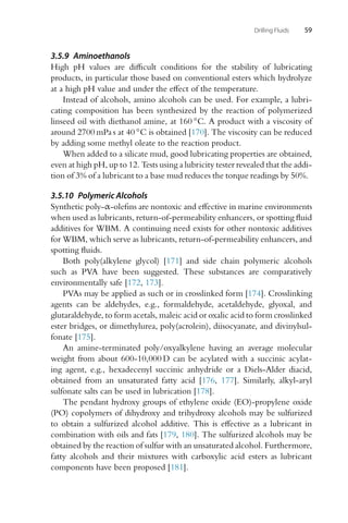 Drilling Fluids 59
3.5.9 Aminoethanols
High pH values are difficult conditions for the stability of lubricating
products, in particular those based on conventional esters which hydrolyze
at a high pH value and under the effect of the temperature.
Instead of alcohols, amino alcohols can be used. For example, a lubri-
cating composition has been synthesized by the reaction of polymerized
linseed oil with diethanol amine, at 160 ◦C. A product with a viscosity of
around 2700 mPa s at 40 ◦C is obtained [170]. The viscosity can be reduced
by adding some methyl oleate to the reaction product.
When added to a silicate mud, good lubricating properties are obtained,
even at high pH, up to 12. Tests using a lubricity tester revealed that the addi-
tion of 3% of a lubricant to a base mud reduces the torque readings by 50%.
3.5.10 Polymeric Alcohols
Synthetic poly-α-olefins are nontoxic and effective in marine environments
when used as lubricants, return-of-permeability enhancers, or spotting fluid
additives for WBM. A continuing need exists for other nontoxic additives
for WBM, which serve as lubricants, return-of-permeability enhancers, and
spotting fluids.
Both poly(alkylene glycol) [171] and side chain polymeric alcohols
such as PVA have been suggested. These substances are comparatively
environmentally safe [172, 173].
PVAs may be applied as such or in crosslinked form [174]. Crosslinking
agents can be aldehydes, e.g., formaldehyde, acetaldehyde, glyoxal, and
glutaraldehyde, to form acetals, maleic acid or oxalic acid to form crosslinked
ester bridges, or dimethylurea, poly(acrolein), diisocyanate, and divinylsul-
fonate [175].
An amine-terminated poly/oxyalkylene having an average molecular
weight from about 600-10,000 D can be acylated with a succinic acylat-
ing agent, e.g., hexadecenyl succinic anhydride or a Diels-Alder diacid,
obtained from an unsaturated fatty acid [176, 177]. Similarly, alkyl-aryl
sulfonate salts can be used in lubrication [178].
The pendant hydroxy groups of ethylene oxide (EO)-propylene oxide
(PO) copolymers of dihydroxy and trihydroxy alcohols may be sulfurized
to obtain a sulfurized alcohol additive. This is effective as a lubricant in
combination with oils and fats [179, 180]. The sulfurized alcohols may be
obtained by the reaction of sulfur with an unsaturated alcohol. Furthermore,
fatty alcohols and their mixtures with carboxylic acid esters as lubricant
components have been proposed [181].
 