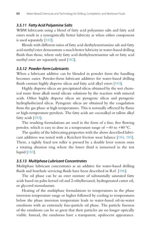 60 Water-Based Chemicals and Technology for Drilling, Completion, and Workover Fluids
3.5.11 Fatty Acid Polyamine Salts
WBM lubricants using a blend of fatty acid polyamine salts and fatty acid
esters result in a synergistically better lubricity as when either component
is used separately [182].
Blends with different ratios of fatty acid diethylenetriamine salt and fatty
acid methyl ester demonstrate a much better lubricity in water-based drilling
fluids than those, where only fatty acid diethylenetriamine salt or fatty acid
methyl ester are separately used [182].
3.5.12 Powder-form Lubricants
When a lubricant additive can be blended in powder form the handling
becomes easier. Powder-form lubricant additives for water-based drilling
fluids contain highly disperse silicas and fatty acid alkyl esters [183].
Highly disperse silicas are precipitated silicas obtained by the wet chem-
ical route from alkali metal silicate solutions by the reaction with mineral
acids. Other highly disperse silicas are pyrogenic silicas and pyrogenic
hydrophobicized silicas. Pyrogenic silicas are obtained by the coagulation
from the gas phase at high temperatures. This is normally effected by flame
or high-temperature pyrolysis. The fatty acids are cocosalkyl or tallow alkyl
fatty acids [183].
The resulting formulations are used in the form of a fine, free flowing
powder, which is easy to dose in a temperature range of −40 to +80 ◦C.
The quality of the lubricating properties with the above described lubri-
cant additives was tested with a Reichert friction wear balance [184, 185].
There, a tightly fixed test roller is pressed by a double lever system onto
a rotating abrasion ring where the lower third is immersed in the test
liquid [183].
3.5.13 Multiphase Lubricant Concentrates
Multiphase lubricant concentrates as an additive for water-based drilling
fluids and borehole servicing fluids have been described in Ref. [186].
The oil phase can be an ester mixture of substantially saturated fatty
acids based on palm kernel oil and 2-ethylhexanol, hydrogenated castor oil,
or glycerol monolaurate.
Heating of the multiphase formulations to temperatures in the phase
inversion temperature range or higher followed by cooling to temperatures
below the phase inversion temperature leads to water-based oil-in-water
emulsions with an extremely fine-particle oil phase. The particle fineness
of the emulsions can be so great that their particles are no longer optically
visible. Instead, the emulsions have a transparent, opalescent appearance.
 