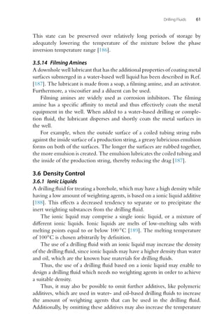 Drilling Fluids 61
This state can be preserved over relatively long periods of storage by
adequately lowering the temperature of the mixture below the phase
inversion temperature range [186].
3.5.14 Filming Amines
A downhole well lubricant that has the additional properties of coating metal
surfaces submerged in a water-based well liquid has been described in Ref.
[187]. The lubricant is made from a soap, a filming amine, and an activator.
Furthermore, a viscosifier and a diluent can be used.
Filming amines are widely used as corrosion inhibitors. The filming
amine has a specific affinity to metal and thus effectively coats the metal
equipment in the well. When added to a water-based drilling or comple-
tion fluid, the lubricant disperses and shortly coats the metal surfaces in
the well.
For example, when the outside surface of a coiled tubing string rubs
against the inside surface of a production string, a greasy lubricious emulsion
forms on both of the surfaces. The longer the surfaces are rubbed together,
the more emulsion is created. The emulsion lubricates the coiled tubing and
the inside of the production string, thereby reducing the drag [187].
3.6 Density Control
3.6.1 Ionic Liquids
A drilling fluid for treating a borehole, which may have a high density while
having a low amount of weighting agents, is based on a ionic liquid additive
[188]. This effects a decreased tendency to separate or to precipitate the
inert weighting substances from the drilling fluid.
The ionic liquid may comprise a single ionic liquid, or a mixture of
different ionic liquids. Ionic liquids are melts of low-melting salts with
melting points equal to or below 100 ◦C [189]. The melting temperature
of 100◦C is chosen arbitrarily by definition.
The use of a drilling fluid with an ionic liquid may increase the density
of the drilling fluid, since ionic liquids may have a higher density than water
and oil, which are the known base materials for drilling fluids.
Thus, the use of a drilling fluid based on a ionic liquid may enable to
design a drilling fluid which needs no weighting agents in order to achieve
a suitable density.
Thus, it may also be possible to omit further additives, like polymeric
additives, which are used in water- and oil-based drilling fluids to increase
the amount of weighting agents that can be used in the drilling fluid.
Additionally, by omitting these additives may also increase the temperature
 