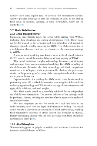 62 Water-Based Chemicals and Technology for Drilling, Completion, and Workover Fluids
stability since ionic liquids tend to decrease the temperature stability.
Another possible advantage is that the solubility of gases in the drilling
fluid could be reduced. Actually, in some formulation, water can be
omitted [188].
3.7 Shale Stabilization
3.7.1 Shale-Erosion Behavior
Numerous shale-stability issues can occur while drilling with WBMs,
including shale sloughing and cutting disintegration [190]. These issues
can be detrimental to the formation and pose difficulties with respect to
rheology control, possibly reducing the ROP. The shale-erosion test is
a well-known laboratory test used to characterize the erosion of cuttings
in WBMs.
A mathematical modeling tool known as an artificial neural network
(ANN) used to model the erosion behavior of shale cutting in WBM.
This model establishes complex relationships between a set of inputs
and an output based on computational modeling. For ANN modeling of
the shale-erosion behavior, the shale mineralogy and fluid composition
constitute a set of inputs, while experimentally obtained the percentage
erosion or the percentage of recovery of the cuttings from the shale-erosion
test represent the output.
Experimental data for building the ANN model could be obtained by
performing some 150 standard shale-erosion tests using five different shales
with varying mineralogy and WBMs with varying salt concentrations and
types, shale stabilizers, and mud weights.
The ANN model could be successfully validated for an independent
set of shale-fluid interactions. The erosion behavior of the cuttings could
be predicted, thereby reducing the number of trials necessary in technical
service laboratories.
The mud engineers can use this model on a real-time basis as the
shale chemistry varies with the depth of the formation drilling. The model
could provide a convenient measurement of fluid performance, enabling
fluid optimization necessary to obtain desired shale behavior in advance,
thereby minimizing drilling risks and costs associated with these oftentimes
unpredictable shales [190].
3.7.2 Alkyl Ethoxylates
Water-soluble glycols or polyols are widely used as chemical additives for
improved shale inhibition in WBMs.
 