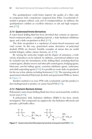 64 Water-Based Chemicals and Technology for Drilling, Completion, and Workover Fluids
The quadripolymer could better improve the quality of a filter cake
in comparison with a terpolymer composed from AAm, 2-acrylamido-2-
methyl-1-propane sulfonic acid, and N-vinylpyrrolidone. In addition, the
quadripolymer exhibits an excellent tolerance to salt and high tempera-
ture [192].
3.7.4 Quaternized Amine Derivatives
A water-based drilling fluid has been described that contains an aqueous-
based continuous phase, a weighting material, a shale hydration inhibition
agent, and a shale encapsulator in Ref. [193].
The shale encapsulator is a copolymer of amine-based monomers and
vinyl acetate. In this way, quaternized amine derivatives of poly(vinyl
alcohol) (PVA) are formed. Suitable examples of anions that are useful
include halogen, sulfate, nitrate, formate, etc. [194].
By varying the molecular weight and the degree of amination, a wide
variety of products can be tailored. In addition, conventional additives may
be included into the formulation of the drilling fluid, including fluid loss
control agents, alkaline reserve and other pH control agents, bridging agents,
lubricants, anti-bit balling agents, corrosion inhibition agents, surfactants,
and solids suspending agents [193]. It is possible to create shale encapsulators
for the use in low salinity, including freshwater [194]. The repeating units of
quaternized etherified Poly(vinyl alcohol) and quaternized PAM are shown
in Figure 11.
Another method is to react PVA with acrylonitrile and this product is
then hydrogenated to produce an amine-based PVA [193].
3.7.5 Polymeric Nonionic Amines
Poly(amine) water-based drilling fluids have been used around the world in
recent years [195].
A poly(amine) shale hydration inhibitor (SDJA-1) has been closely
investigated. This compound can suppress the clay hydration effectively and
provides a pH buffer effect.
C C
H
H
H
C
O N
H
N+
CH3
CH3
CH3 X–
C C
H
H
H
CH3
CH3
CH3
N
+
O X–
Figure 11 Quaternized etherified poly(vinyl alcohol) and quaternized PAM [194].
 
