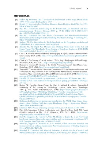 General Aspects 3
REFERENCES
[1] Forbes RJ, O’Beirne DR. The technical development of the Royal Dutch/Shell:
1890–1940. Leiden: Brill Archive; 1957.
[2] Brantly J. History of oil well drilling. Houston: Book Division, Gulf Pub. Co; 1971.
ISBN 9780872016347.
[3] Buja HO. Historische Entwicklung in der Bohrtechnik. In: Handbuch der Bau-
grunderkennung. Teubner: Vieweg; 2009. p. 17–25. ISBN 978-3-8348-0544-7.
doi:10.1007/978-3-8348-9994-1_2.
[4] Buja HO. Handbuch der Tief-, Flach-, Geothermie- und Horizontalbohrtechnik
Bohrtechnik in Grundlagen und Anwendung. Wiesbaden: Vieweg + Teubner; 2011.
ISBN 9783834899439.
[5] Springer FP. Zur Geschichte der Tiefbohrtechnik aus der Perspektive von Lehr-und
Fachbüchern. Res montanarum 2012;50:257–65.
[6] Apaleke AS, Al-Majed AA, Hossain ME. Drilling Fluid: State of the Art and
Future Trend. The Woodlands, Texas: Society of Petroleum Engineers; 2012. ISBN
978-1-61399-181-7. doi:10.2118/149555-MS.
[7] Cass D. Canadian Petroleum History Bibliography. Calgary, Alberta: Petroleum His-
tory Society; 2013. URL: http://www.petroleumhistory.ca/history/phsBiblio2013-
10.pdf.
[8] Clark MS. The history of the oil industry. Tech. Rep.; San Joaquin Valley Geology;
Bakersfield, CA; 2014. URL: http://www.sjvgeology.org/history/.
[9] Russum S, Russum D. History of the World Petroleum Industry (Key Dates). Geo-
Help, Inc.; 2012. URL: http://www.geohelp.net/world.html.
[10] Totten GE. Timeline of the History of Committee D02 on Petroleum Products and
Lubricants and Key Moments in the History of the Petroleum and Related Industries.
Incontext. West Conshohocken, PA: ASTM International; 2007. URL: http://www.
astm.org/COMMIT/D02/to1899_index.html.
[11] Fauvelle PP. Sonda hidraulica y mejoras que la perfeccionan. ES Patent 306; 1861.
[12] Fauvelle M. On a new method of boring for artesian springs. J Frankl Inst 1846;42(6):
369–72.
[13] Kroker W. Fauvelle, Pierre-Pascal. In: Day L, McNeil I, editors. Biographical
Dictionary of the History of Technology. London, New York: Routledge;
1996. p. 440. ISBN 9780415060424. URL: http://books.google.at/books?id=
m8TsygLyfSMC&pg=PA440&lpg=PA440&dq=Fauvelle+patent&source=bl&
ots=fXitCldcMo&sig=JA4BuR2jpB66hNHquvOlRJZi_dc&hl=de&sa=X&ei=
QEcDU9fFJMmZtAap04DAAg&ved=0CF4Q6AEwBw#v=onepage&q=Fauvelle
%20patent&f=false.
[14] Robinson L. Historical perspective and introduction. In: ASME Shale Shaker Com-
mittee, editor. Drilling Fluids Processing Handbook; Chap. 1. Amsterdam: Elsevier;
2005. ISBN 9780750677752.
[15] Chapman MN. Process of treating restored rubber, etc. CA Patent 35180; 1890.
[16] Patel AD, Stamatakis E. Low conductivity water based wellbore fluid. US Patent
8598095, assigned to M-I L.L.C. (Houston, TX); 2013. URL: http://www.
freepatentsonline.com/8598095.html.
[17] Dye W, Daugereau K, Hansen N, Otto M, Shoults L, Leaper R, et al. New water
based mud balances high-performance drilling and environmental compliance. SPE
Drill Complet 2006;21(4). doi:10.2118/92367-PA.
[18] Alsaba M, Nygaard R, Hareland G, et al. Review of lost circulation materials and
treatments with an updated classification. American Association of Drilling Engineers
2014; AADE-14-FTCE-25.
[19] Bahadori A. Corrosion and Materials Selection: A Guide for the Chemical and
Petroleum Industries. Chichester, West Sussex, UK: Wiley; 2014. ISBN 1118869192.
 