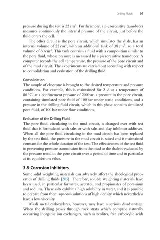 Drilling Fluids 69
pressure during the test is 22 cm3. Furthermore, a piezoresistive transducer
measures continuously the internal pressure of the circuit, just before the
fluid enters the cell.
The other circuit is the pore circuit, which simulates the shale, has an
internal volume of 22 cm3, with an additional tank of 38 cm3, so a total
volume of 60 cm3. This tank contains a fluid with a composition similar to
the pore fluid, whose pressure is measured by a piezoresistive transducer. A
computer records the cell temperature, the pressure of the pore circuit and
of the mud circuit. The experiments are carried out according with respect
to consolidation and evaluation of the drilling fluid.
Consolidation
The sample of claystone is brought to the desired temperature and pressure
conditions. For example, this is maintained for 2 d at a temperature of
80 ◦C, at a confinement pressure of 200 bar, a pressure in the pore circuit,
containing simulated pore fluid of 100 bar under static conditions, and a
pressure in the drilling fluid circuit, which in this phase contains simulated
pore fluid, of 100 bar under flow conditions.
Evaluation of the Drilling Fluid
The pore fluid, circulating in the mud circuit, is changed over with test
fluid that is formulated with salts or with salts and clay inhibitor additives.
When all the pore fluid circulating in the mud circuit has been replaced
by the test fluid, the pressure in the mud circuit is raised and is maintained
constant for the whole duration of the test. The effectiveness of the test fluid
in preventing pressure transmission from the mud to the shale is evaluated by
the pressure trend in the pore circuit over a period of time and in particular
at its equilibrium value.
3.8 Corrosion Inhibitors
Some solid weighting materials can adversely affect the rheological prop-
erties of drilling fluids [205]. Therefore, soluble weighting materials have
been used, in particular formates, acetates, and propionates of potassium
and sodium. These salts exhibit a high solubility in water, and it is possible
to prepare from them aqueous solutions of high density which nevertheless
have a low viscosity.
Alkali metal carboxylates, however, may have a serious disadvantage.
When the drilling passes through rock strata which comprise naturally
occurring inorganic ion exchangers, such as zeolites, free carboxylic acids
 