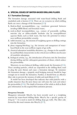 74 Water-Based Chemicals and Technology for Drilling, Completion, and Workover Fluids
4. SPECIAL ISSUES OF WATER-BASED DRILLING FLUIDS
4.1 Formation Damage
The formation damage associated with water-based drilling fluids and
emulsified acids is known [212]. There are six scenarios in which drilling
fluids can cause a damage of the formation [213]:
1. fluid-to-fluid incompatibilities, e.g., emulsions generated between
invading OBM filtrate and formation water;
2. rock-to-fluid incompatibilities, e.g., contact of potentially swelling
smectite clay or deflocculatable kaolinite clay by nonequilibrium
aqueous fluids, such as fresh water, that have the potential to reduce
near-wellbore permeability severely;
3. solids invasion, e.g., the invasion of weighting agents or drilling cuttings
into the formation;
4. phase trapping/blocking, e.g., the invasion and entrapment of water-
based fluids in the near-wellbore region of gas wells;
5. chemical adsorption/wettability alteration, e.g., changes in the wettabil-
ity and fluid flow characteristics in the critical near-wellbore area because
of emulsifier adsorption;
6. biological activity, e.g., the introduction of bacteria into the formation
during drilling and the subsequent generation of slimes, which reduce
the permeability.
Moreover, in over-balanced drilling, solids invade the formation [214].
These invading particles, which are suspended in the drilling fluid, tend
to plug the pore throats and cause a formation damage. To minimize
the formation damage, a properly sized bridging material should be large
enough not to invade the formation. Further, it should form an effective
filter cake to prevent the invasion of solids and mud-filtrate [215].
A model has been developed that indicates that solid particles with a
smaller diameter than the pore throat size will enter the rock and reduce
the permeability [216]. The depth of invasion of the solids in drill-in fluids
give information on the required flow-initiation pressure.
Manganese Tetroxide
Manganese tetraoxide Mn3O4 has been recently used as a weighting
material for water-based drilling fluids. Mn3O4 has a specific gravity of
4.8 g cm−3. It is used in muds for drilling deep gas wells. The filter cake
formed by this mud contains also Mn3O4 [217].
 