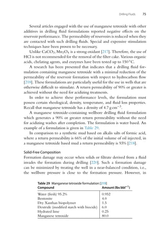 Drilling Fluids 75
Several articles engaged with the use of manganese tetroxide with other
additives in drilling fluid formulations reported negative effects on the
reservoir performance. The permeability of reservoirs is reduced when they
are contacted with such drilling fluids. Special and expensive stimulation
techniques have been proven to be necessary.
Unlike CaCO3, Mn3O4 is a strong oxidant [217]. Therefore, the use of
HCl is not recommended for the removal of the filter cake. Various organic
acids, chelating agents, and enzymes have been tested up to 150 ◦C.
A research has been presented that indicates that a drilling fluid for-
mulation containing manganese tetroxide with a minimal reduction of the
permeability of the reservoir formation with respect to hydrocarbon flow
[218]. These formulations are particularly useful for the use in wells that are
otherwise difficult to stimulate. A return permeability of 90% or greater is
achieved without the need for acidizing treatments.
In order to achieve these performance levels, the formulation must
possess certain rheological, density, temperature, and fluid loss properties.
Recall that manganese tetroxide has a density of 4.7 g cm−3.
A manganese tetroxide-containing wellbore drilling fluid formulation
which generates a 90% or greater return permeability without the need
for acidizing washes after completion. The formulation is water based. An
example of a formulation is given in Table 29.
In comparison to a synthetic mud based on alkalis salts of formic acid,
where a return permeability is 66% of the initial volume of oil injected, in
a manganese tetroxide based mud a return permeability is 93% [218].
Solid-Free Composition
Formation damage may occur when solids or filtrate derived from a fluid
invades the formation during drilling [220]. Such a formation damage
can be minimized by treating the well in a near-balanced condition, i.e.,
the wellbore pressure is close to the formation pressure. However, in
Table 29 Manganese tetroxide formulation [219]
Compound Amount (lbs bbl−1
)
Water (fresh) 95.2% 0.952
Bentonite 4.0
Dry Xanthan biopolymer 1.5
Dextride (modified starch with biocide) 6.0
Hydrated lime 0.25
Manganese tetroxide 80.0
 