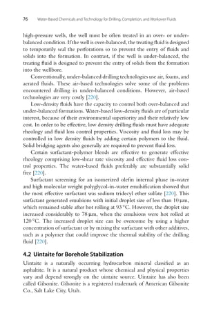 76 Water-Based Chemicals and Technology for Drilling, Completion, and Workover Fluids
high-pressure wells, the well must be often treated in an over- or under-
balanced condition. If the well is over-balanced, the treating fluid is designed
to temporarily seal the perforations so to prevent the entry of fluids and
solids into the formation. In contrast, if the well is under-balanced, the
treating fluid is designed to prevent the entry of solids from the formation
into the wellbore.
Conventionally, under-balanced drilling technologies use air, foams, and
aerated fluids. These air-based technologies solve some of the problems
encountered drilling in under-balanced conditions. However, air-based
technologies are very costly [220].
Low-density fluids have the capacity to control both over-balanced and
under-balanced formations. Water-based low-density fluids are of particular
interest, because of their environmental superiority and their relatively low
cost. In order to be effective, low density drilling fluids must have adequate
rheology and fluid loss control properties. Viscosity and fluid loss may be
controlled in low density fluids by adding certain polymers to the fluid.
Solid bridging agents also generally are required to prevent fluid loss.
Certain surfactant-polymer blends are effective to generate effective
rheology comprising low-shear rate viscosity and effective fluid loss con-
trol properties. The water-based fluids preferably are substantially solid
free [220].
Surfactant screening for an isomerized olefin internal phase in-water
and high molecular weight polyglycol-in-water emulsification showed that
the most effective surfactant was sodium tridecyl ether sulfate [220]. This
surfactant generated emulsions with initial droplet size of less than 10 μm,
which remained stable after hot rolling at 93 ◦C. However, the droplet size
increased considerably to 78 μm, when the emulsions were hot rolled at
120 ◦C. The increased droplet size can be overcome by using a higher
concentration of surfactant or by mixing the surfactant with other additives,
such as a polymer that could improve the thermal stability of the drilling
fluid [220].
4.2 Uintaite for Borehole Stabilization
Uintaite is a naturally occurring hydrocarbon mineral classified as an
asphaltite. It is a natural product whose chemical and physical properties
vary and depend strongly on the uintaite source. Uintaite has also been
called Gilsonite. Gilsonite is a registered trademark of American Gilsonite
Co., Salt Lake City, Utah.
 