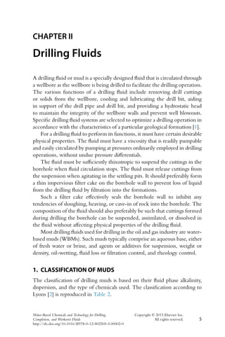 CHAPTER II
Drilling Fluids
A drilling fluid or mud is a specially designed fluid that is circulated through
a wellbore as the wellbore is being drilled to facilitate the drilling operation.
The various functions of a drilling fluid include removing drill cuttings
or solids from the wellbore, cooling and lubricating the drill bit, aiding
in support of the drill pipe and drill bit, and providing a hydrostatic head
to maintain the integrity of the wellbore walls and prevent well blowouts.
Specific drilling fluid systems are selected to optimize a drilling operation in
accordance with the characteristics of a particular geological formation [1].
For a drilling fluid to perform its functions, it must have certain desirable
physical properties. The fluid must have a viscosity that is readily pumpable
and easily circulated by pumping at pressures ordinarily employed in drilling
operations, without undue pressure differentials.
The fluid must be sufficiently thixotropic to suspend the cuttings in the
borehole when fluid circulation stops. The fluid must release cuttings from
the suspension when agitating in the settling pits. It should preferably form
a thin impervious filter cake on the borehole wall to prevent loss of liquid
from the drilling fluid by filtration into the formations.
Such a filter cake effectively seals the borehole wall to inhibit any
tendencies of sloughing, heaving, or cave-in of rock into the borehole. The
composition of the fluid should also preferably be such that cuttings formed
during drilling the borehole can be suspended, assimilated, or dissolved in
the fluid without affecting physical properties of the drilling fluid.
Most drilling fluids used for drilling in the oil and gas industry are water-
based muds (WBMs). Such muds typically comprise an aqueous base, either
of fresh water or brine, and agents or additives for suspension, weight or
density, oil-wetting, fluid loss or filtration control, and rheology control.
1. CLASSIFICATION OF MUDS
The classification of drilling muds is based on their fluid phase alkalinity,
dispersion, and the type of chemicals used. The classification according to
Lyons [2] is reproduced in Table 2.
Water-Based Chemicals and Technology for Drilling, Copyright © 2015 Elsevier Inc.
Completion, and Workover Fluids All rights reserved. 5
http://dx.doi.org/10.1016/B978-0-12-802505-5.00002-0
 