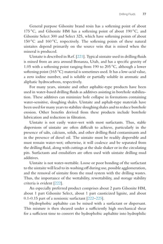 Drilling Fluids 77
General purpose Gilsonite brand resin has a softening point of about
175 ◦C, and Gilsonite HM has a softening point of about 190 ◦C, and
Gilsonite Select 300 and Select 325, which have softening points of about
150 ◦C and 160 ◦C, respectively. The softening points of these natural
uintaites depend primarily on the source vein that is mined when the
mineral is produced.
Uintaite is described in Ref. [221]. Typical uintaite used in drilling fluids
is mined from an area around Bonanza, Utah, and has a specific gravity of
1.05 with a softening point ranging from 190 to 205 ◦C, although a lower
softening point (165 ◦C) material is sometimes used. It has a low-acid value,
a zero iodine number, and is soluble or partially soluble in aromatic and
aliphatic hydrocarbons, respectively.
For many years, uintaite and other asphaltic-type products have been
used in water-based drilling fluids as additives assisting in borehole stabiliza-
tion. These additives can minimize hole collapse in formations containing
water-sensitive, sloughing shales. Uintaite and asphalt-type materials have
been used for many years to stabilize sloughing shales and to reduce borehole
erosion. Other benefits derived from these products include borehole
lubrication and reduction in filtration.
Uintaite is not easily water-wet with most surfactants. Thus, stable
dispersions of uintaite are often difficult to achieve, particularly in the
presence of salts, calcium, solids, and other drilling fluid contaminants and
in the presence of diesel oil. The uintaite must be readily dispersible and
must remain water-wet; otherwise, it will coalesce and be separated from
the drilling fluid, along with cuttings at the shale shaker or in the circulating
pits. Surfactants and emulsifiers are often used with uintaite drilling mud
additives.
Uintaite is not water-wettable. Loose or poor bonding of the surfactant
to the uintaite will lead to its washing off during use, possible agglomeration,
and the removal of uintaite from the mud system with the drilling wastes.
Thus, the importance of the wettability, rewettability, and storage stability
criteria is evident [222].
An especially preferred product comprises about 2 parts Gilsonite HM,
about 1 part Gilsonite Select, about 1 part causticized lignite, and about
0.1-0.15 part of a nonionic surfactant [222–225].
Hydrophobic asphaltite can be mixed with a surfactant or dispersant.
This mixture is then sheared under a sufficiently high mechanical shear
for a sufficient time to convert the hydrophobic asphaltite into hydrophilic
 