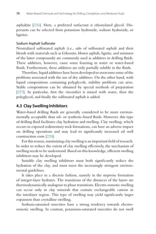 78 Water-Based Chemicals and Technology for Drilling, Completion, and Workover Fluids
asphaltite [226]. Here, a preferred surfactant is ethoxylated glycol. Dis-
persants can be selected from potassium hydroxide, sodium hydroxide, or
lignites.
Sodium Asphalt Sulfonate
Neutralized sulfonated asphalt (i.e., salts of sulfonated asphalt and their
blends with materials such as Gilsonite, blown asphalt, lignite, and mixtures
of the latter compounds) are commonly used as additives in drilling fluids.
These additives, however, cause some foaming in water or water-based
fluids. Furthermore, these additives are only partially soluble in the fluids.
Therefore, liquid additives have been developed to overcome some of the
problems associated with the use of dry additives. On the other hand, with
liquid compositions containing polyglycols, stability problems can arise.
Stable compositions can be obtained by special methods of preparation
[227]. In particular, first the viscosifier is mixed with water, then the
polyglycol, and finally the sulfonated asphalt is added.
4.3 Clay Swelling Inhibitors
Water-based drilling fluids are generally considered to be more environ-
mentally acceptable than oil- or synthetic-based fluids. However, this type
of drilling fluid facilitates clay hydration and swelling. Clay swelling, which
occurs in exposed sedimentary rock formations, can have an adverse impact
on drilling operations and may lead to significantly increased oil well
construction costs [228].
For this reason, minimizing clay swelling is an important field of research.
In order to reduce the extent of clay swelling effectively, the mechanism of
swelling needs to be understood. Based on this knowledge, efficient swelling
inhibitors may be developed.
Suitable clay swelling inhibitors must both significantly reduce the
hydration of the clay, and must meet the increasingly stringent environ-
mental guidelines.
It takes place in a discrete fashion, namely in the stepwise formation
of integer-layer hydrates. The transitions of the distances of the layers are
thermodynamically analogous to phase transitions. Electro-osmotic swelling
can occur only in clay minerals that contain exchangeable cations in
the interlayer region. This type of swelling may yield significantly larger
expansion than crystalline swelling.
Sodium-saturated smectites have a strong tendency towards electro-
osmotic swelling. In contrast, potassium-saturated smectites do not swell
 