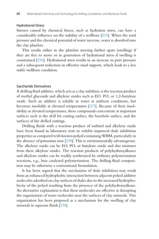 80 Water-Based Chemicals and Technology for Drilling, Completion, and Workover Fluids
Hydrational Stress
Stresses caused by chemical forces, such as hydration stress, can have a
considerable influence on the stability of a wellbore [235]. When the total
pressure and the chemical potential of water increase, water is absorbed into
the clay platelets.
This results either in the platelets moving farther apart (swelling) if
they are free to move or in generation of hydrational stress if swelling is
constrained [236]. Hydrational stress results in an increase in pore pressure
and a subsequent reduction in effective mud support, which leads to a less
stable wellbore condition.
Saccharide Derivatives
A drilling fluid additive, which acts as a clay stabilizer, is the reaction product
of methyl glucoside and alkylene oxides such as EO, PO, or 1,2-butylene
oxide. Such an additive is soluble in water at ambient conditions, but
becomes insoluble at elevated temperatures [237]. Because of their insol-
ubility at elevated temperatures, these compounds concentrate at important
surfaces such as the drill bit cutting surface, the borehole surface, and the
surfaces of the drilled cuttings.
Drilling fluids with a reaction product of sorbitol and alkylene oxide
have been found in laboratory tests to exhibit improved shale inhibition
properties as compared with known polyol containing WBM, particularly in
the absence of potassium ions [238]. This is environmentally advantageous.
The alkylene oxide can be EO, PO, or butylene oxide and also mixtures
from these alkylene oxides. The reaction products of polyhydroxyalkanes
and alkylene oxides can be readily synthesized by ordinary polymerization
reactions, e.g., base catalyzed polymerization. The drilling fluid composi-
tion may be otherwise a conventional formulation.
It has been argued that the mechanism of shale inhibition may result
from an enhanced hydrophobic interaction between adjacent polyol additive
molecules adsorbed on clay surfaces of shales due to the increased hydropho-
bicity of the polyol resulting from the presence of the polyhydroxyalkane.
An alternative explanation is that these molecules are effective at disrupting
the organization of water molecules near the surfaces of clay minerals. This
organization has been proposed as a mechanism for the swelling of clay
minerals in aqueous fluids [238].
 