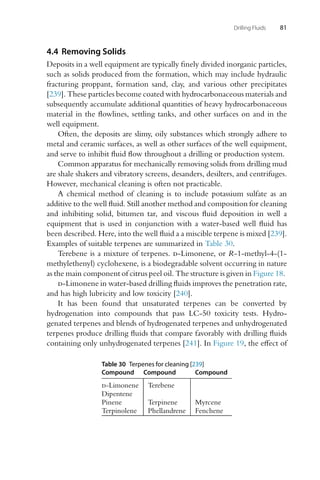 Drilling Fluids 81
4.4 Removing Solids
Deposits in a well equipment are typically finely divided inorganic particles,
such as solids produced from the formation, which may include hydraulic
fracturing proppant, formation sand, clay, and various other precipitates
[239]. These particles become coated with hydrocarbonaceous materials and
subsequently accumulate additional quantities of heavy hydrocarbonaceous
material in the flowlines, settling tanks, and other surfaces on and in the
well equipment.
Often, the deposits are slimy, oily substances which strongly adhere to
metal and ceramic surfaces, as well as other surfaces of the well equipment,
and serve to inhibit fluid flow throughout a drilling or production system.
Common apparatus for mechanically removing solids from drilling mud
are shale shakers and vibratory screens, desanders, desilters, and centrifuges.
However, mechanical cleaning is often not practicable.
A chemical method of cleaning is to include potassium sulfate as an
additive to the well fluid. Still another method and composition for cleaning
and inhibiting solid, bitumen tar, and viscous fluid deposition in well a
equipment that is used in conjunction with a water-based well fluid has
been described. Here, into the well fluid a a miscible terpene is mixed [239].
Examples of suitable terpenes are summarized in Table 30.
Terebene is a mixture of terpenes. d-Limonene, or R-1-methyl-4-(1-
methylethenyl) cyclohexene, is a biodegradable solvent occurring in nature
as the main component of citrus peel oil. The structure is given in Figure 18.
d-Limonene in water-based drilling fluids improves the penetration rate,
and has high lubricity and low toxicity [240].
It has been found that unsaturated terpenes can be converted by
hydrogenation into compounds that pass LC-50 toxicity tests. Hydro-
genated terpenes and blends of hydrogenated terpenes and unhydrogenated
terpenes produce drilling fluids that compare favorably with drilling fluids
containing only unhydrogenated terpenes [241]. In Figure 19, the effect of
Table 30 Terpenes for cleaning [239]
Compound Compound Compound
d-Limonene Terebene
Dipentene
Pinene Terpinene Myrcene
Terpinolene Phellandrene Fenchene
 