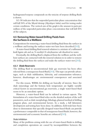 Drilling Fluids 83
hydrogenated terpene compounds on the toxicity of terpene drilling fluids
is shown.
LC-50 indicates that the suspended particulate phase concentration that
will kill 50% of the Mysid shrimp (Mysidopsis bahia) used for testing under
certain conditions. The vertical axis of the graph is the amount in parts per
million of the suspended particulate phase concentration that will kill 50%
of the subjects.
4.5 Removing Water-based Drilling Fluids from
the Surfaces in a Wellbore
Compositions for removing a water-based drilling fluid from the surfaces in
a wellbore and leaving the surfaces water-wet have been described [242].
A water-based drilling fluid removal solution is a mixture of a sulfonated
kraft lignin salt and an N-methyl-N-oleyltaurine salt dissolved in water.
Eventually, the drilling fluid is displaced from the wellbore and the well-
bore surfaces are contacted with the removal solution to in order to remove
the drilling fluid from the surfaces and make the surfaces water-wet [242].
4.5.1 Shale Reservoirs
The drilling fluid in unconventional shale gas reservoirs has been often
selected from a nonaqueous-based fluid [243]. This type can provide advan-
tages, such as shale stabilization, lubricity, and contamination tolerance;
however, disadvantages are environmental consequences and associated
costs.
For this reason, WBMs for drilling are basically of interest. Since the
shale mineralogy and the bottom hole temperature are highly variable
critical factors in unconventional gas reservoirs, a single water-based fluid
seems to be an unrealistic option.
However, a water-based fluid can be tailored in various aspects. The
formulation of a water-based fluid relies on the detailed analysis of the well
parameters, such as shale morphology, lithology, planned method of drilling
program plans, and environmental factors. In a study, a full laboratory
development and testing have been done. In addition, field trials have been
done to demonstrate that specially designed water-based fluids can provide
a performance comparable to that of nonaqueous-based fluids; however, the
environmental and economic benefits are enhanced [243].
Shale Inhibition
Many of the problems arising with the use of water-based fluids in drilling
and completion operations are caused by incompatibilities between the
 