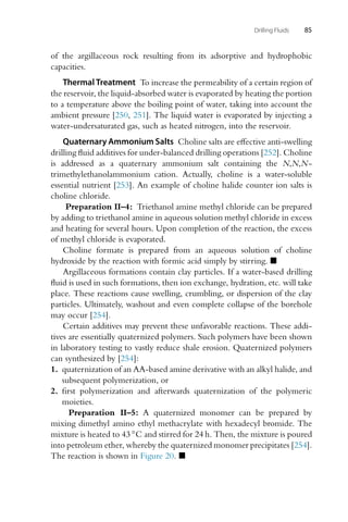 Drilling Fluids 85
of the argillaceous rock resulting from its adsorptive and hydrophobic
capacities.
Thermal Treatment To increase the permeability of a certain region of
the reservoir, the liquid-absorbed water is evaporated by heating the portion
to a temperature above the boiling point of water, taking into account the
ambient pressure [250, 251]. The liquid water is evaporated by injecting a
water-undersaturated gas, such as heated nitrogen, into the reservoir.
Quaternary Ammonium Salts Choline salts are effective anti-swelling
drilling fluid additives for under-balanced drilling operations [252]. Choline
is addressed as a quaternary ammonium salt containing the N,N,N-
trimethylethanolammonium cation. Actually, choline is a water-soluble
essential nutrient [253]. An example of choline halide counter ion salts is
choline chloride.
Preparation II–4: Triethanol amine methyl chloride can be prepared
by adding to triethanol amine in aqueous solution methyl chloride in excess
and heating for several hours. Upon completion of the reaction, the excess
of methyl chloride is evaporated.
Choline formate is prepared from an aqueous solution of choline
hydroxide by the reaction with formic acid simply by stirring. 
Argillaceous formations contain clay particles. If a water-based drilling
fluid is used in such formations, then ion exchange, hydration, etc. will take
place. These reactions cause swelling, crumbling, or dispersion of the clay
particles. Ultimately, washout and even complete collapse of the borehole
may occur [254].
Certain additives may prevent these unfavorable reactions. These addi-
tives are essentially quaternized polymers. Such polymers have been shown
in laboratory testing to vastly reduce shale erosion. Quaternized polymers
can synthesized by [254]:
1. quaternization of an AA-based amine derivative with an alkyl halide, and
subsequent polymerization, or
2. first polymerization and afterwards quaternization of the polymeric
moieties.
Preparation II–5: A quaternized monomer can be prepared by
mixing dimethyl amino ethyl methacrylate with hexadecyl bromide. The
mixture is heated to 43 ◦C and stirred for 24 h. Then, the mixture is poured
into petroleum ether, whereby the quaternized monomer precipitates [254].
The reaction is shown in Figure 20. 
 