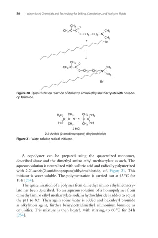 86 Water-Based Chemicals and Technology for Drilling, Completion, and Workover Fluids
C C
O
N
Br
+
C C
O
O CH2
CH2
CH2
CH3
CH3
CH3
CH3
CH2
CH2
CH2
CH3
CH3
O N+
Br–
Figure 20 Quaternization reaction of dimethyl amino ethyl methacrylate with hexade-
cyl bromide.
N N
C C
CH3
CH3
CH3
CH3
C
C
H2N
HN
NH2
NH
2 HCl
2,2-Azobis (2-amidinopropane) dihydrochloride
Figure 21 Water soluble radical initiator.
A copolymer can be prepared using the quaternized monomer,
described above and the dimethyl amino ethyl methacrylate as such. The
aqueous solution is neutralized with sulfuric acid and radically polymerized
with 2,2-azobis(2-amidinopropane)dihydrochloride, c.f. Figure 21. This
initiator is water soluble. The polymerization is carried out at 43 ◦C for
18 h [254].
The quaternization of a polymer from dimethyl amino ethyl methacry-
late has been described. To an aqueous solution of a homopolymer from
dimethyl amino ethyl methacrylate sodium hydrochloride is added to adjust
the pH to 8.9. Then again some water is added and hexadecyl bromide
as alkylation agent, further benzylcetyldimethyl ammonium bromide as
emulsifier. This mixture is then heated, with stirring, to 60 ◦C for 24 h
[254].
 