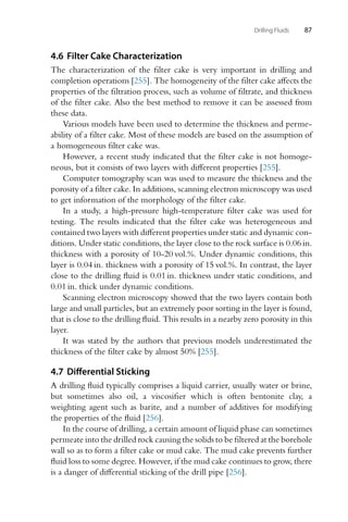 Drilling Fluids 87
4.6 Filter Cake Characterization
The characterization of the filter cake is very important in drilling and
completion operations [255]. The homogeneity of the filter cake affects the
properties of the filtration process, such as volume of filtrate, and thickness
of the filter cake. Also the best method to remove it can be assessed from
these data.
Various models have been used to determine the thickness and perme-
ability of a filter cake. Most of these models are based on the assumption of
a homogeneous filter cake was.
However, a recent study indicated that the filter cake is not homoge-
neous, but it consists of two layers with different properties [255].
Computer tomography scan was used to measure the thickness and the
porosity of a filter cake. In additions, scanning electron microscopy was used
to get information of the morphology of the filter cake.
In a study, a high-pressure high-temperature filter cake was used for
testing. The results indicated that the filter cake was heterogeneous and
contained two layers with different properties under static and dynamic con-
ditions. Under static conditions, the layer close to the rock surface is 0.06 in.
thickness with a porosity of 10-20 vol.%. Under dynamic conditions, this
layer is 0.04 in. thickness with a porosity of 15 vol.%. In contrast, the layer
close to the drilling fluid is 0.01 in. thickness under static conditions, and
0.01 in. thick under dynamic conditions.
Scanning electron microscopy showed that the two layers contain both
large and small particles, but an extremely poor sorting in the layer is found,
that is close to the drilling fluid. This results in a nearby zero porosity in this
layer.
It was stated by the authors that previous models underestimated the
thickness of the filter cake by almost 50% [255].
4.7 Differential Sticking
A drilling fluid typically comprises a liquid carrier, usually water or brine,
but sometimes also oil, a viscosifier which is often bentonite clay, a
weighting agent such as barite, and a number of additives for modifying
the properties of the fluid [256].
In the course of drilling, a certain amount of liquid phase can sometimes
permeate into the drilled rock causing the solids to be filtered at the borehole
wall so as to form a filter cake or mud cake. The mud cake prevents further
fluid loss to some degree. However, if the mud cake continues to grow, there
is a danger of differential sticking of the drill pipe [256].
 