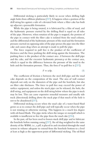 88 Water-Based Chemicals and Technology for Drilling, Completion, and Workover Fluids
Differential sticking is particularly likely to occur when drilling high
angle holes from offshore platforms [257]. It happens when a portion of the
drill string lies against a side of a deviated hole where a filter cake has built
up adjacent a permeable formation.
While the pipe is being rotated, it is lubricated by a film of mud, and
the hydrostatic pressure exerted by the drilling fluid is equal on all sides
of the pipe. However, when rotation of the pipe is stopped, the portion of
the pipe in contact with the filter cake is isolated from the mud column,
and the differential of the hydrostatic pressure of the mud and the formation
pressure exerted on opposing sides of the pipe presses the pipe into the filter
cake and causes drag when an attempt is made to pull the pipe.
The force required to pull free is the product of the coefficient of
friction u and the force pushing the drill string against the formation. The
pushing force is the product of the contact area A between the drill pipe
and the cake, and the excessive hydrostatic pressure p at the contact area,
which is equal to the difference between the pressure of the mud in the
hole and the formation pressure. Thus, the force F to pull free is [257]:
F = uAp. (1)
The coefficient of friction u between the steel drill pipe and the mud
cake depends on the composition of the mud. The area of wall contact
depends not only on the diameters of the pipe and the borehole, but also
on filter cake thickness. The force to pull free may exceed the power of
surface equipment, and unless the stuck pipe can be released, the hole, the
drill string, and equipment on the drill string below where the pipe is stuck
may be lost. This can cause expensive remedial measures and usually side
track (directional) drilling above the stuck pipe if that much of the hole is
not to be abandoned [257].
Differential sticking occurs when the mud cake of a water-based fluid
grows so as to contact the drill pipe and will typically occur when the pipe
is not rotating or otherwise moving. This happens to a much less degree
with oil-based fluids. The pipe sticks when the torque or overpull which is
available is insufficient to free the pipe from the mud cake [256].
In the past, oil has been used to loosen stuck drill pipe and to lubricate
the borehole before running casing [257]. An oil slug weighted to the same
density of the WBM, i.e., a pill, is placed in and circulated through the mud
system in volume adequate to extend from the borehole bottom to a level
at least as high as the uppermost point of differential sticking. The oil fluid
 