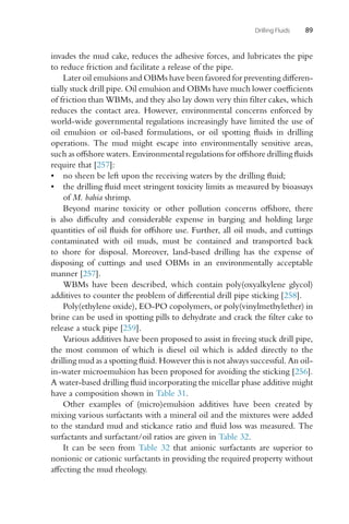 Drilling Fluids 89
invades the mud cake, reduces the adhesive forces, and lubricates the pipe
to reduce friction and facilitate a release of the pipe.
Later oil emulsions and OBMs have been favored for preventing differen-
tially stuck drill pipe. Oil emulsion and OBMs have much lower coefficients
of friction than WBMs, and they also lay down very thin filter cakes, which
reduces the contact area. However, environmental concerns enforced by
world-wide governmental regulations increasingly have limited the use of
oil emulsion or oil-based formulations, or oil spotting fluids in drilling
operations. The mud might escape into environmentally sensitive areas,
such as offshore waters. Environmental regulations for offshore drilling fluids
require that [257]:
• no sheen be left upon the receiving waters by the drilling fluid;
• the drilling fluid meet stringent toxicity limits as measured by bioassays
of M. bahia shrimp.
Beyond marine toxicity or other pollution concerns offshore, there
is also difficulty and considerable expense in barging and holding large
quantities of oil fluids for offshore use. Further, all oil muds, and cuttings
contaminated with oil muds, must be contained and transported back
to shore for disposal. Moreover, land-based drilling has the expense of
disposing of cuttings and used OBMs in an environmentally acceptable
manner [257].
WBMs have been described, which contain poly(oxyalkylene glycol)
additives to counter the problem of differential drill pipe sticking [258].
Poly(ethylene oxide), EO-PO copolymers, or poly(vinylmethylether) in
brine can be used in spotting pills to dehydrate and crack the filter cake to
release a stuck pipe [259].
Various additives have been proposed to assist in freeing stuck drill pipe,
the most common of which is diesel oil which is added directly to the
drilling mud as a spotting fluid. However this is not always successful. An oil-
in-water microemulsion has been proposed for avoiding the sticking [256].
A water-based drilling fluid incorporating the micellar phase additive might
have a composition shown in Table 31.
Other examples of (micro)emulsion additives have been created by
mixing various surfactants with a mineral oil and the mixtures were added
to the standard mud and stickance ratio and fluid loss was measured. The
surfactants and surfactant/oil ratios are given in Table 32.
It can be seen from Table 32 that anionic surfactants are superior to
nonionic or cationic surfactants in providing the required property without
affecting the mud rheology.
 