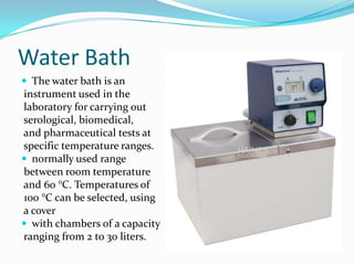 Water Bath
 The water bath is an

instrument used in the
laboratory for carrying out
serological, biomedical,
and pharmaceutical tests at
specific temperature ranges.
 normally used range
between room temperature
and 60 °C. Temperatures of
100 °C can be selected, using
a cover
 with chambers of a capacity
ranging from 2 to 30 liters.

 